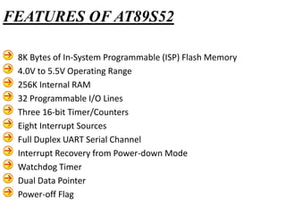 8K Bytes of In-System Programmable (ISP) Flash Memory
4.0V to 5.5V Operating Range
256K Internal RAM
32 Programmable I/O Lines
Three 16-bit Timer/Counters
Eight Interrupt Sources
Full Duplex UART Serial Channel
Interrupt Recovery from Power-down Mode
Watchdog Timer
Dual Data Pointer
Power-off Flag
FEATURES OF AT89S52
 