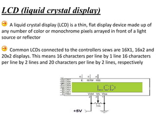 A liquid crystal display (LCD) is a thin, flat display device made up of
any number of color or monochrome pixels arrayed in front of a light
source or reflector
Common LCDs connected to the controllers sews are 16X1, 16x2 and
20x2 displays. This means 16 characters per line by 1 line 16 characters
per line by 2 lines and 20 characters per line by 2 lines, respectively
LCD (liquid crystal display)
 