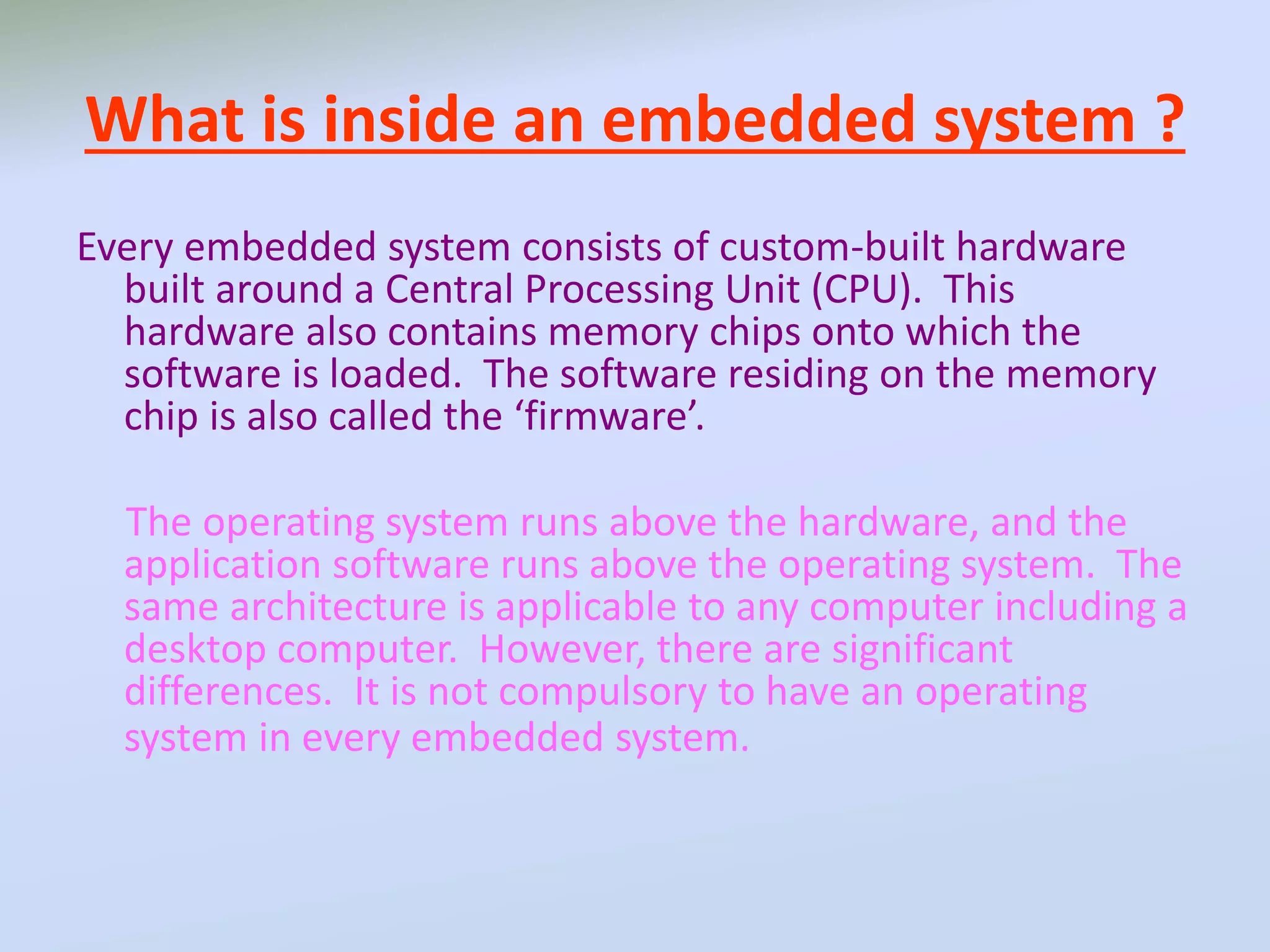 What is inside an embedded system ?
Every embedded system consists of custom-built hardware
built around a Central Processing Unit (CPU). This
hardware also contains memory chips onto which the
software is loaded. The software residing on the memory
chip is also called the ‘firmware’.
The operating system runs above the hardware, and the
application software runs above the operating system. The
same architecture is applicable to any computer including a
desktop computer. However, there are significant
differences. It is not compulsory to have an operating
system in every embedded system.
 