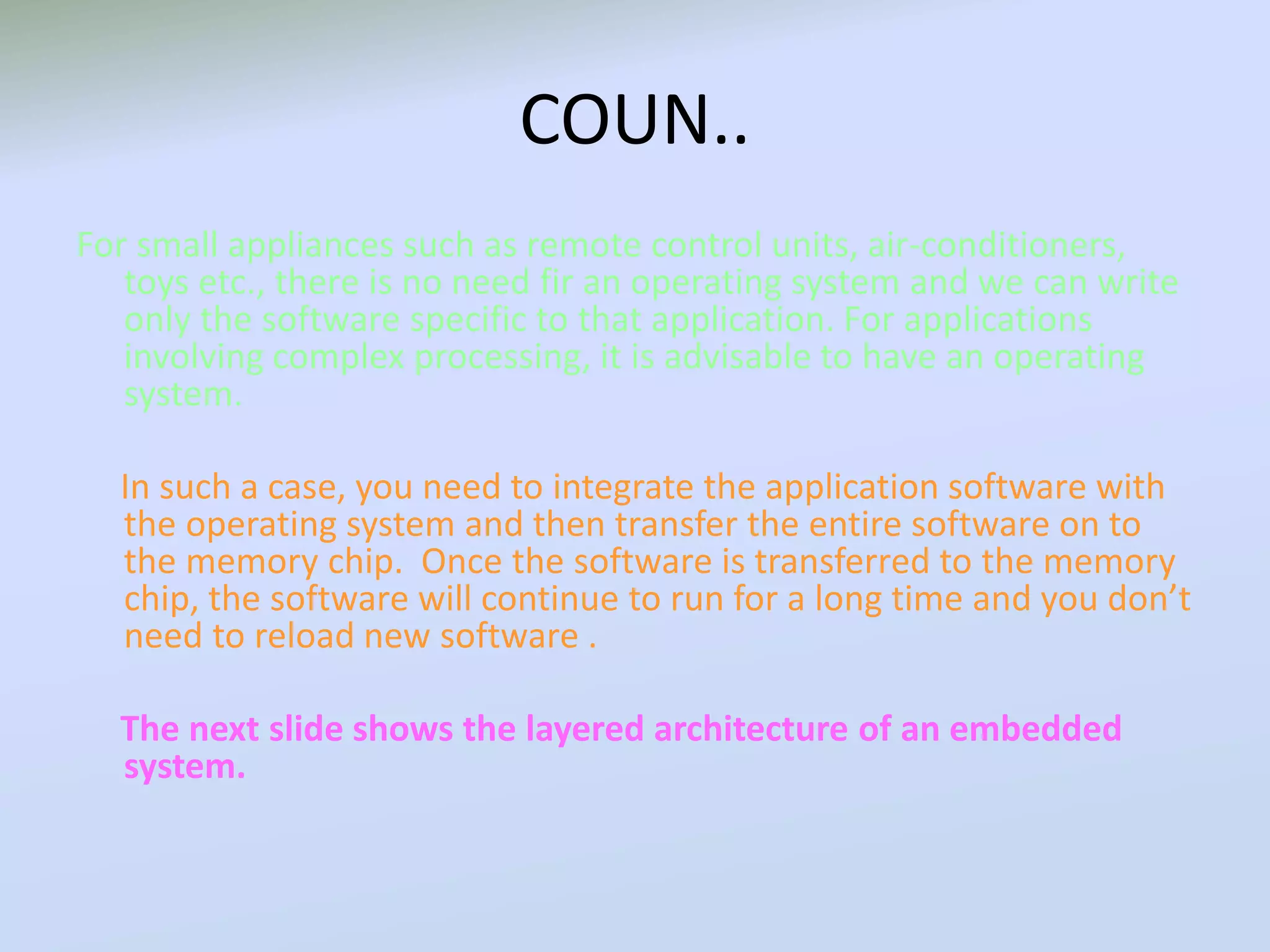 COUN..
For small appliances such as remote control units, air-conditioners,
toys etc., there is no need fir an operating system and we can write
only the software specific to that application. For applications
involving complex processing, it is advisable to have an operating
system.
In such a case, you need to integrate the application software with
the operating system and then transfer the entire software on to
the memory chip. Once the software is transferred to the memory
chip, the software will continue to run for a long time and you don’t
need to reload new software .
The next slide shows the layered architecture of an embedded
system.
 