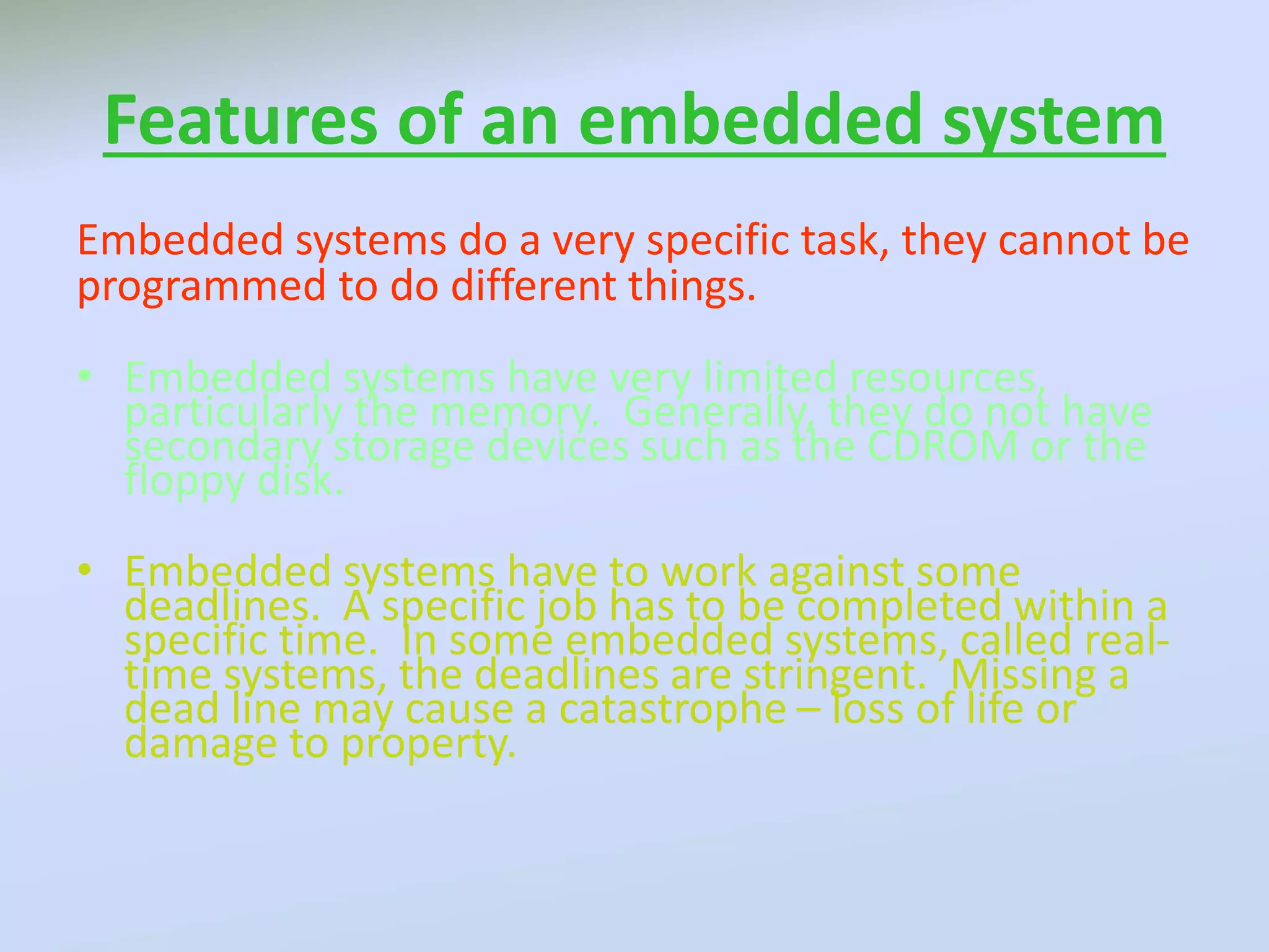 Features of an embedded system
Embedded systems do a very specific task, they cannot be
programmed to do different things.
• Embedded systems have very limited resources,
particularly the memory. Generally, they do not have
secondary storage devices such as the CDROM or the
floppy disk.
• Embedded systems have to work against some
deadlines. A specific job has to be completed within a
specific time. In some embedded systems, called real-
time systems, the deadlines are stringent. Missing a
dead line may cause a catastrophe – loss of life or
damage to property.
 