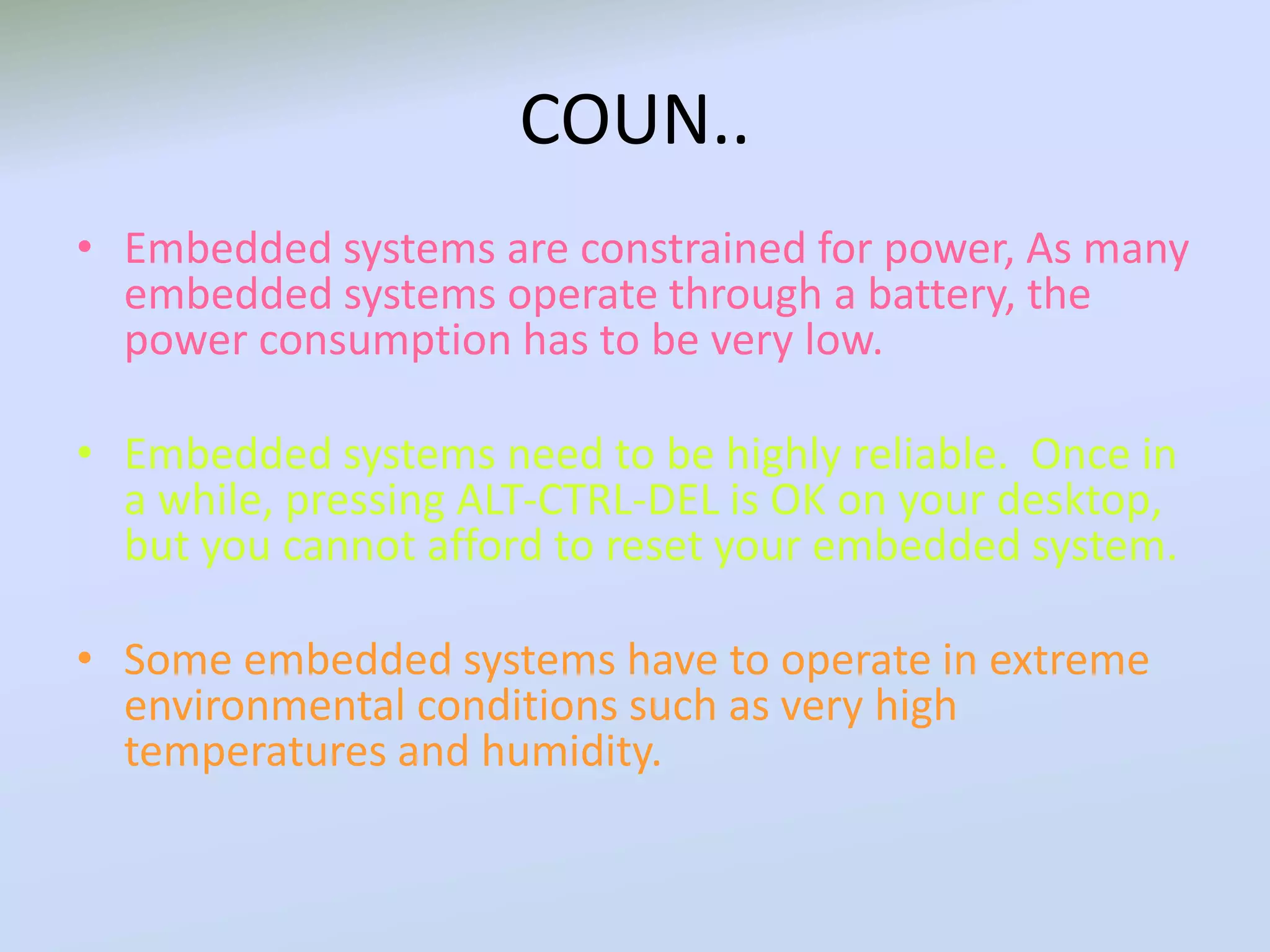 COUN..
• Embedded systems are constrained for power, As many
embedded systems operate through a battery, the
power consumption has to be very low.
• Embedded systems need to be highly reliable. Once in
a while, pressing ALT-CTRL-DEL is OK on your desktop,
but you cannot afford to reset your embedded system.
• Some embedded systems have to operate in extreme
environmental conditions such as very high
temperatures and humidity.
 