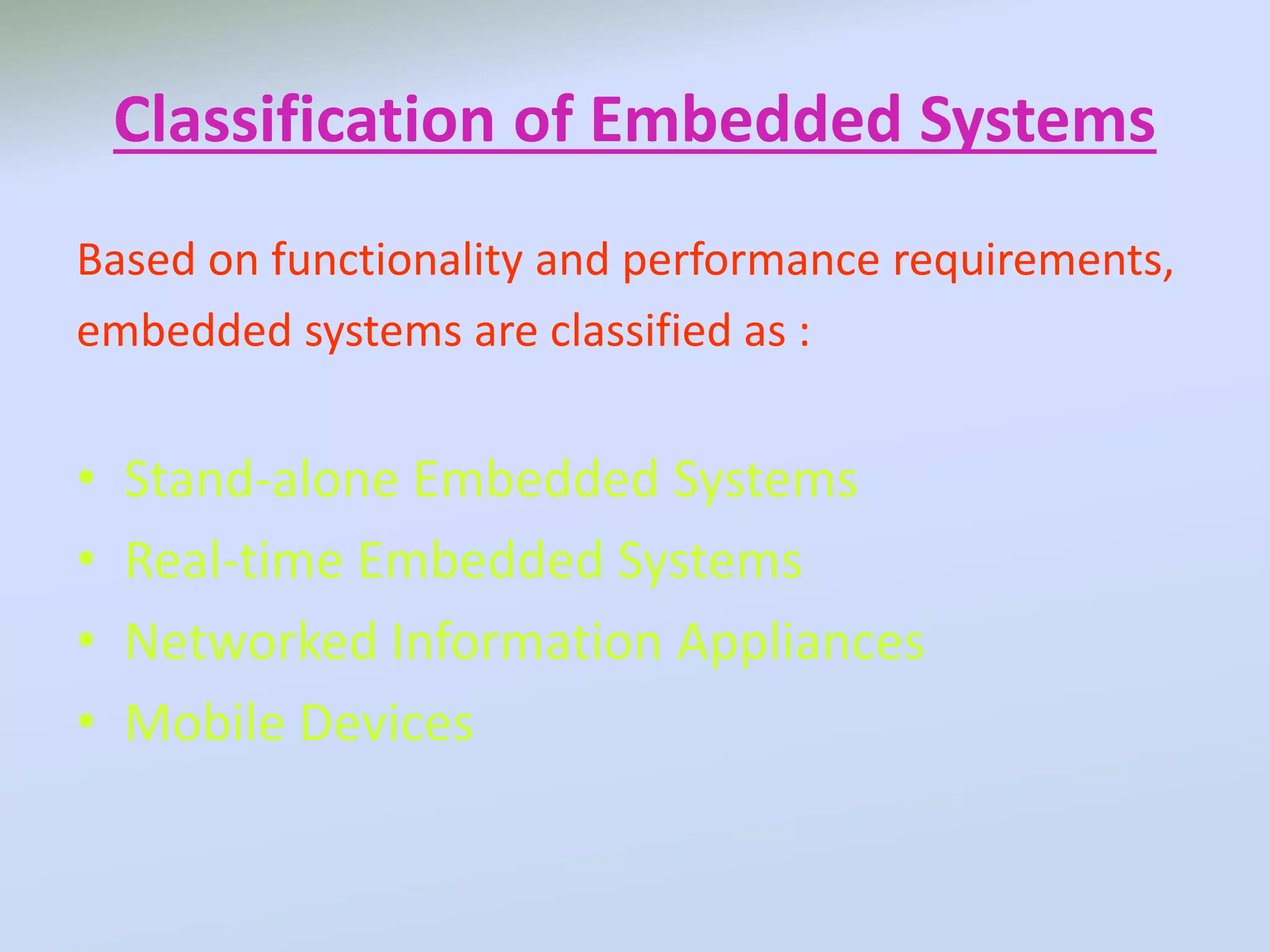 Classification of Embedded Systems
Based on functionality and performance requirements,
embedded systems are classified as :
• Stand-alone Embedded Systems
• Real-time Embedded Systems
• Networked Information Appliances
• Mobile Devices
 