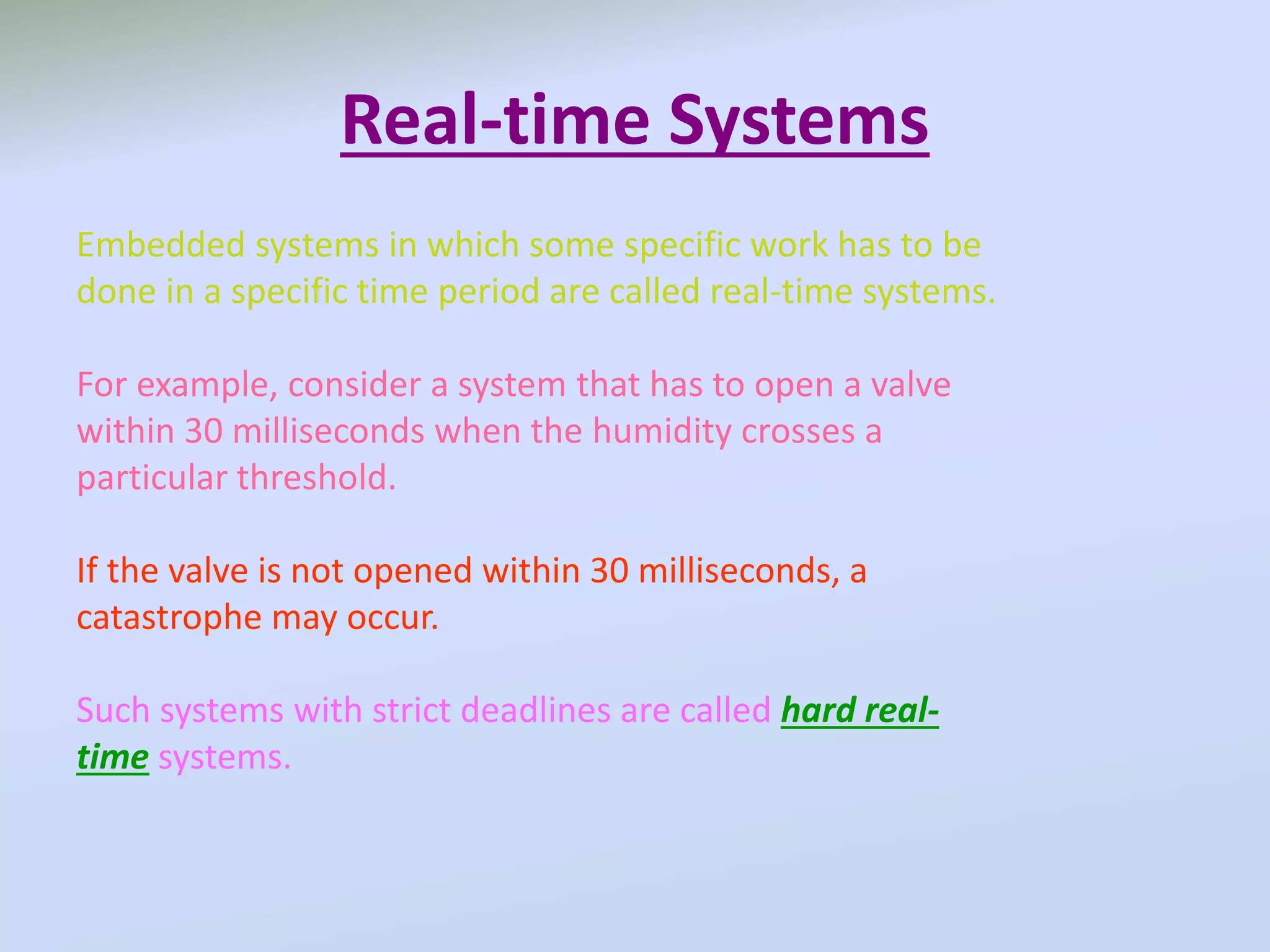 Real-time Systems
Embedded systems in which some specific work has to be
done in a specific time period are called real-time systems.
For example, consider a system that has to open a valve
within 30 milliseconds when the humidity crosses a
particular threshold.
If the valve is not opened within 30 milliseconds, a
catastrophe may occur.
Such systems with strict deadlines are called hard real-
time systems.
 