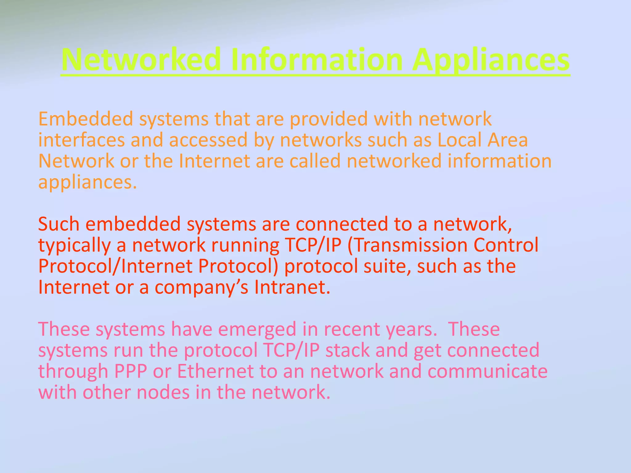 Networked Information Appliances
Embedded systems that are provided with network
interfaces and accessed by networks such as Local Area
Network or the Internet are called networked information
appliances.
Such embedded systems are connected to a network,
typically a network running TCP/IP (Transmission Control
Protocol/Internet Protocol) protocol suite, such as the
Internet or a company’s Intranet.
These systems have emerged in recent years. These
systems run the protocol TCP/IP stack and get connected
through PPP or Ethernet to an network and communicate
with other nodes in the network.
 