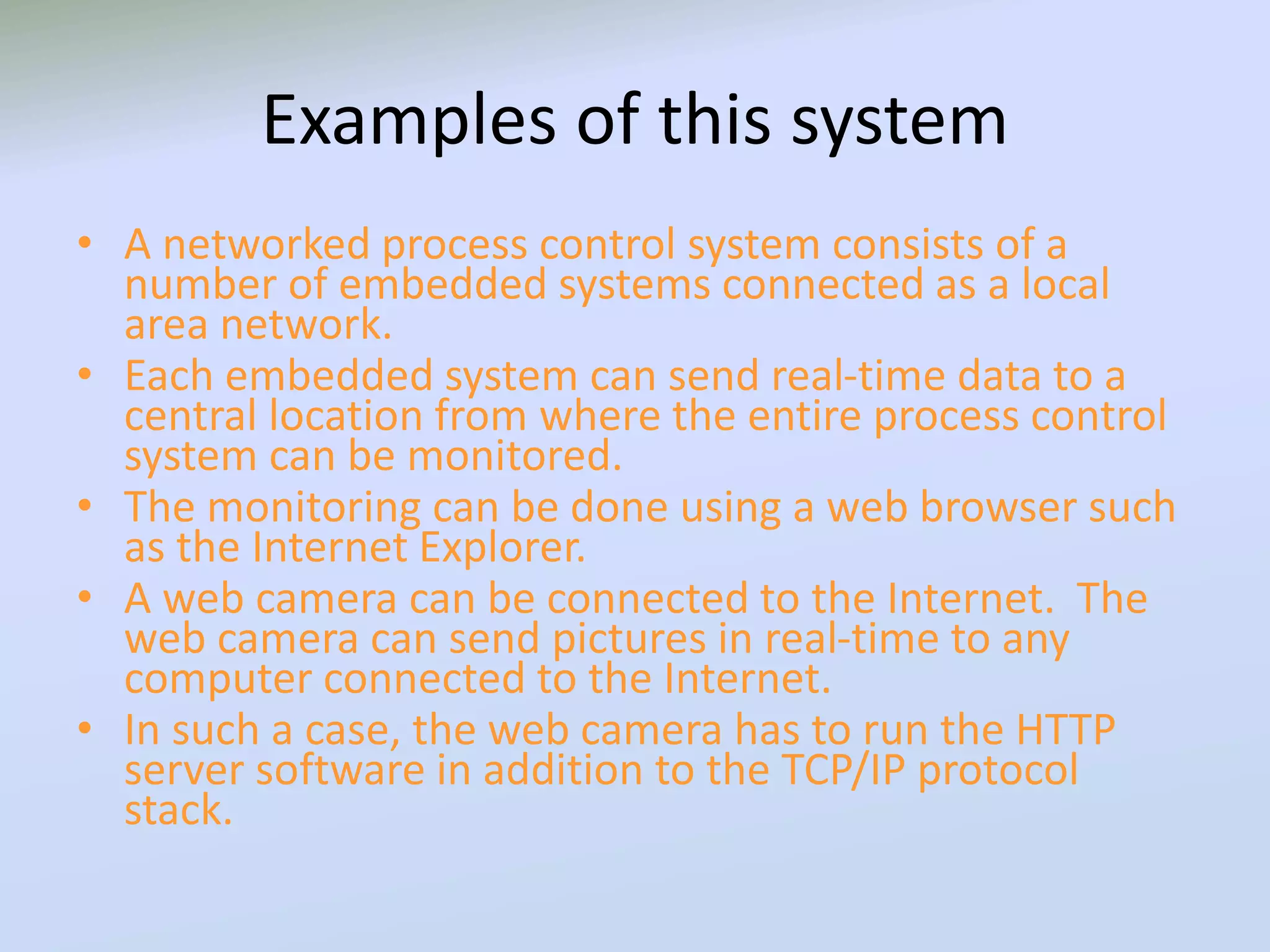 Examples of this system
• A networked process control system consists of a
number of embedded systems connected as a local
area network.
• Each embedded system can send real-time data to a
central location from where the entire process control
system can be monitored.
• The monitoring can be done using a web browser such
as the Internet Explorer.
• A web camera can be connected to the Internet. The
web camera can send pictures in real-time to any
computer connected to the Internet.
• In such a case, the web camera has to run the HTTP
server software in addition to the TCP/IP protocol
stack.
 