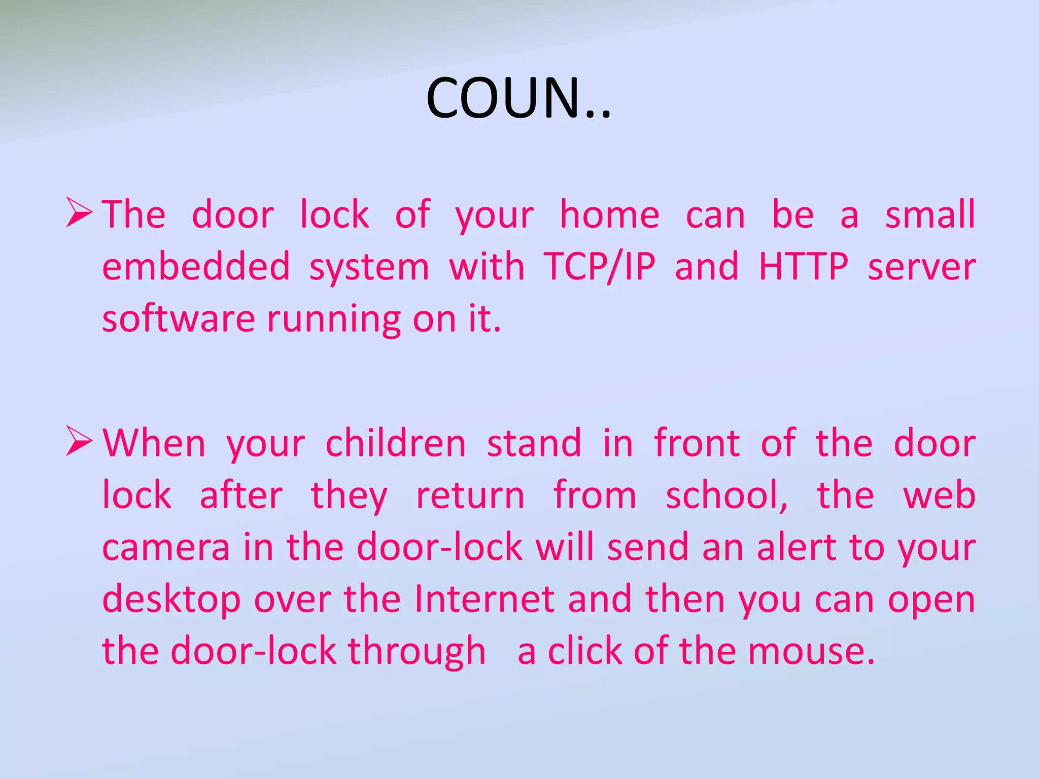 COUN..
The door lock of your home can be a small
embedded system with TCP/IP and HTTP server
software running on it.
When your children stand in front of the door
lock after they return from school, the web
camera in the door-lock will send an alert to your
desktop over the Internet and then you can open
the door-lock through a click of the mouse.
 