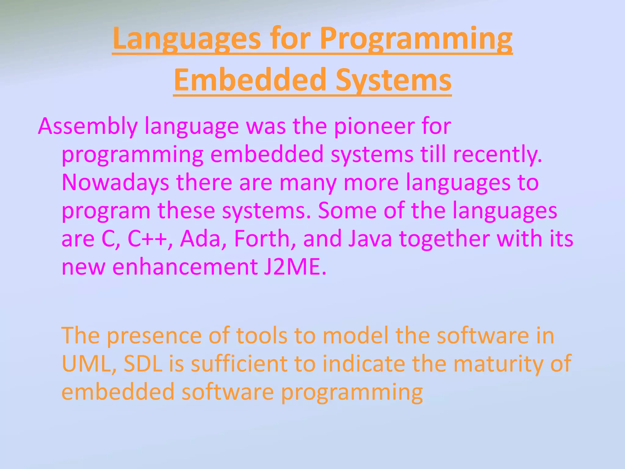 Languages for Programming
Embedded Systems
Assembly language was the pioneer for
programming embedded systems till recently.
Nowadays there are many more languages to
program these systems. Some of the languages
are C, C++, Ada, Forth, and Java together with its
new enhancement J2ME.
The presence of tools to model the software in
UML, SDL is sufficient to indicate the maturity of
embedded software programming
 