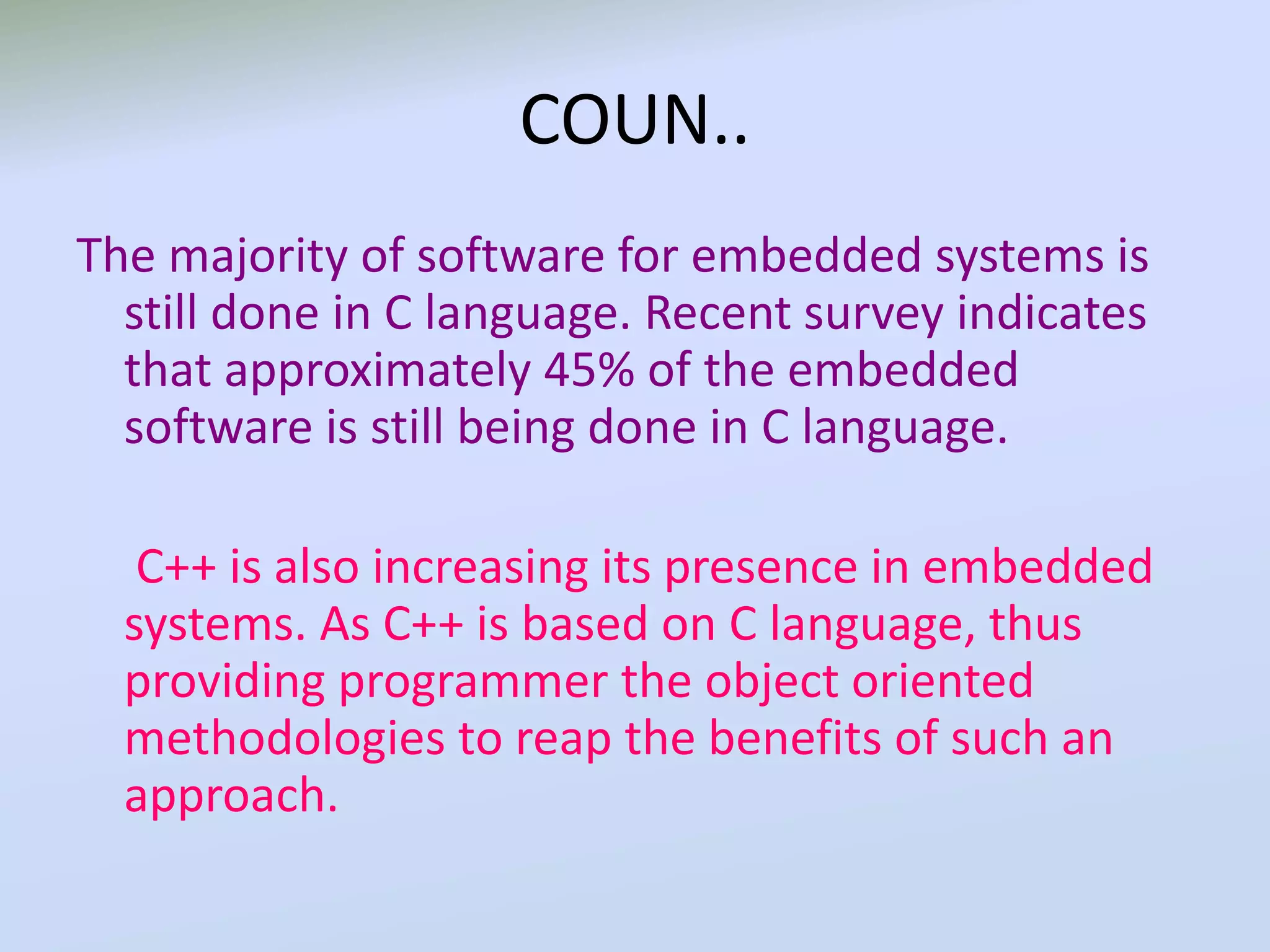 COUN..
The majority of software for embedded systems is
still done in C language. Recent survey indicates
that approximately 45% of the embedded
software is still being done in C language.
C++ is also increasing its presence in embedded
systems. As C++ is based on C language, thus
providing programmer the object oriented
methodologies to reap the benefits of such an
approach.
 