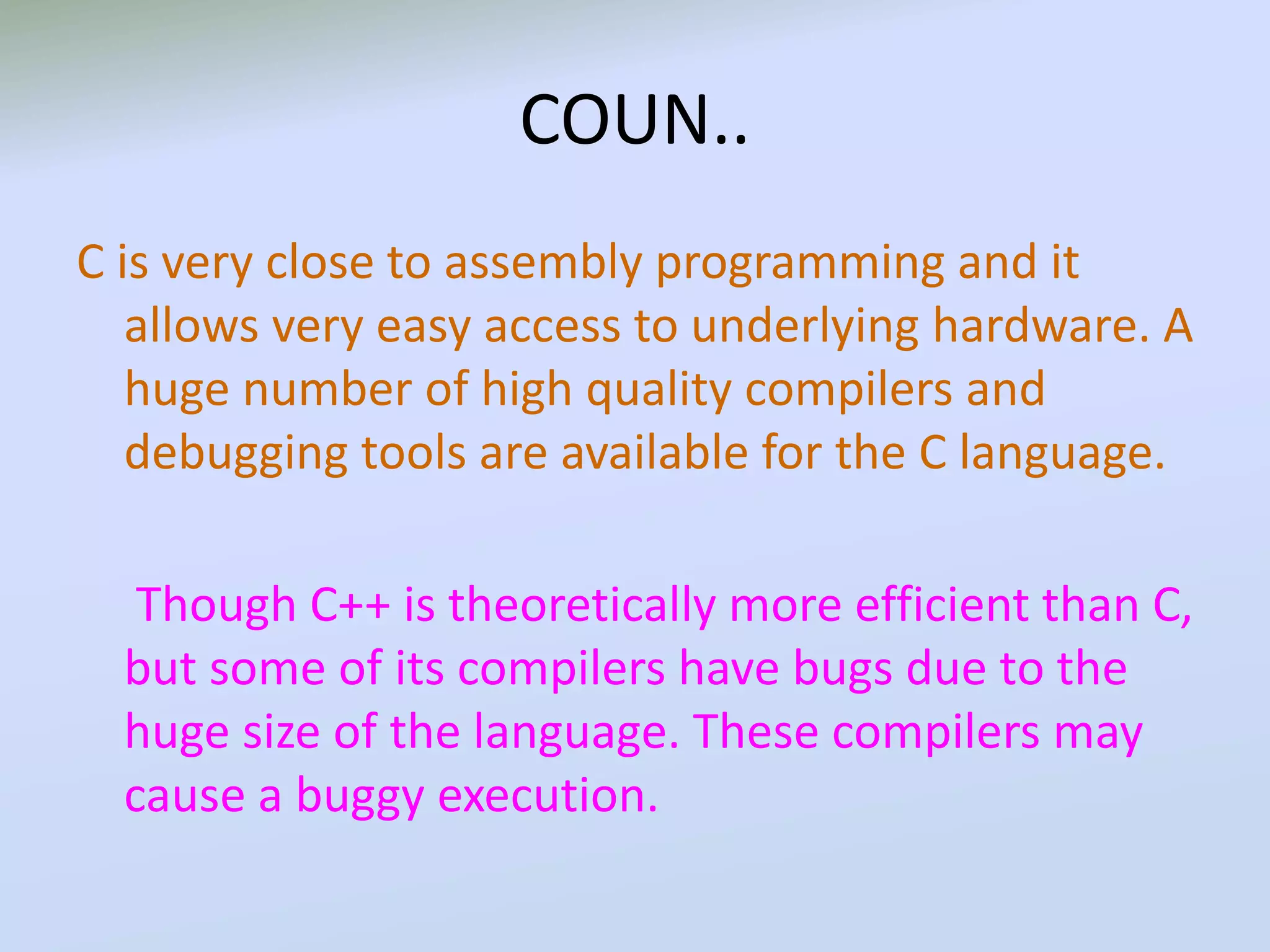 COUN..
C is very close to assembly programming and it
allows very easy access to underlying hardware. A
huge number of high quality compilers and
debugging tools are available for the C language.
Though C++ is theoretically more efficient than C,
but some of its compilers have bugs due to the
huge size of the language. These compilers may
cause a buggy execution.
 