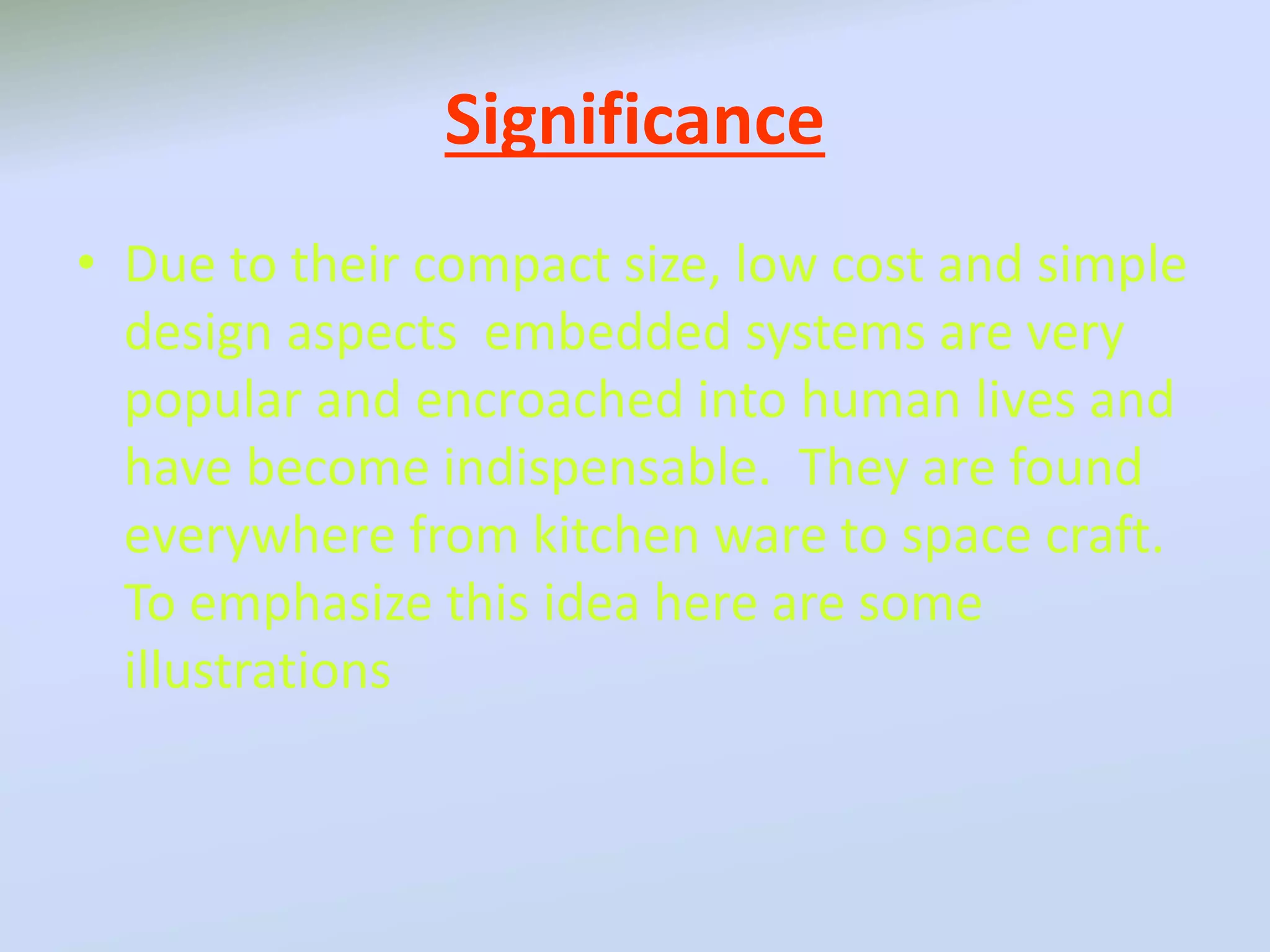 Significance
• Due to their compact size, low cost and simple
design aspects embedded systems are very
popular and encroached into human lives and
have become indispensable. They are found
everywhere from kitchen ware to space craft.
To emphasize this idea here are some
illustrations
 