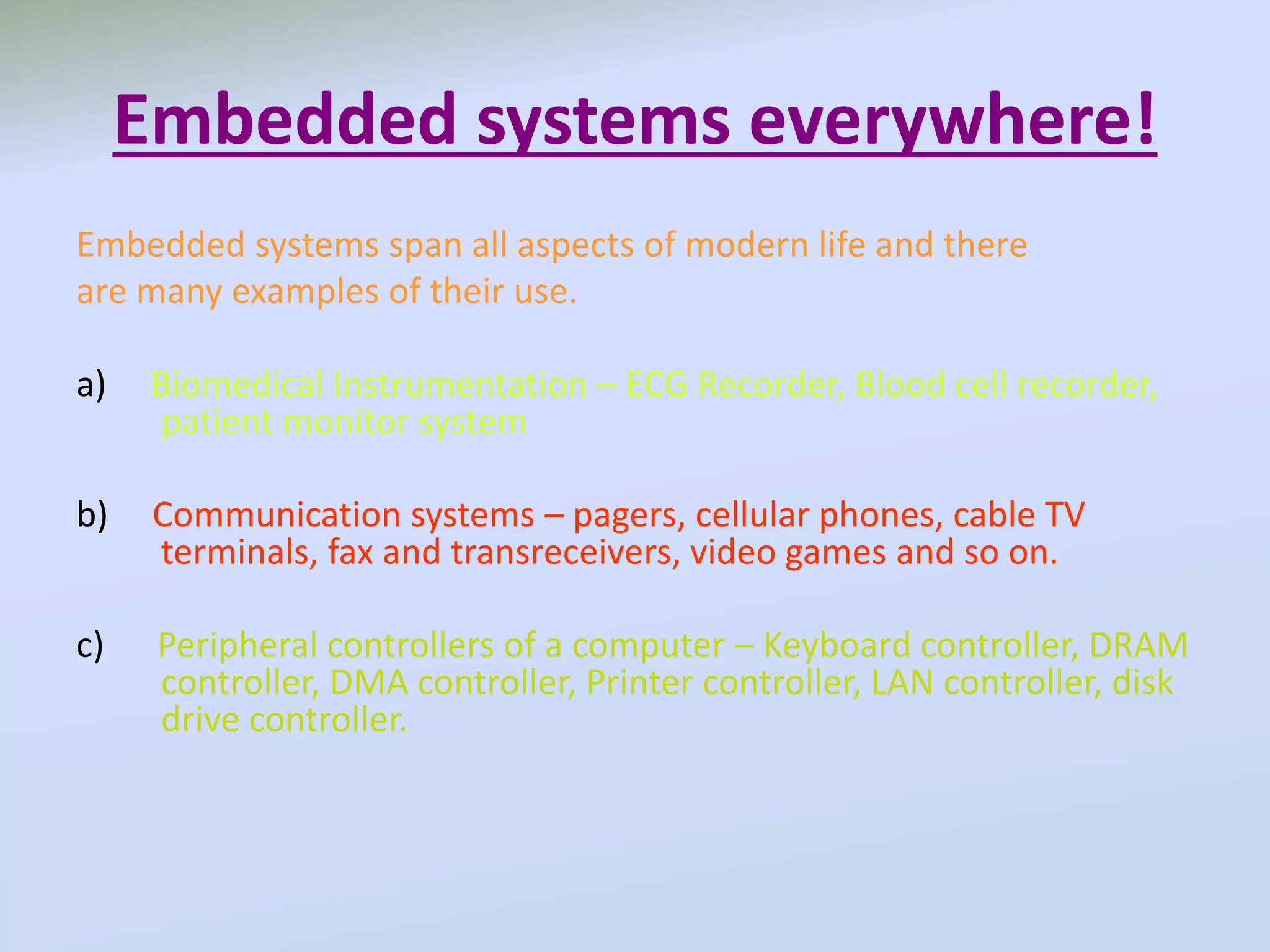 Embedded systems everywhere!
Embedded systems span all aspects of modern life and there
are many examples of their use.
a) Biomedical Instrumentation – ECG Recorder, Blood cell recorder,
patient monitor system
b) Communication systems – pagers, cellular phones, cable TV
terminals, fax and transreceivers, video games and so on.
c) Peripheral controllers of a computer – Keyboard controller, DRAM
controller, DMA controller, Printer controller, LAN controller, disk
drive controller.
 