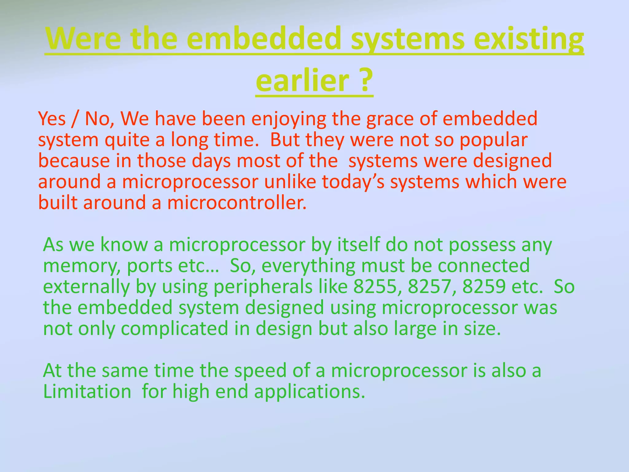 Were the embedded systems existing
earlier ?
Yes / No, We have been enjoying the grace of embedded
system quite a long time. But they were not so popular
because in those days most of the systems were designed
around a microprocessor unlike today’s systems which were
built around a microcontroller.
As we know a microprocessor by itself do not possess any
memory, ports etc… So, everything must be connected
externally by using peripherals like 8255, 8257, 8259 etc. So
the embedded system designed using microprocessor was
not only complicated in design but also large in size.
At the same time the speed of a microprocessor is also a
Limitation for high end applications.
 