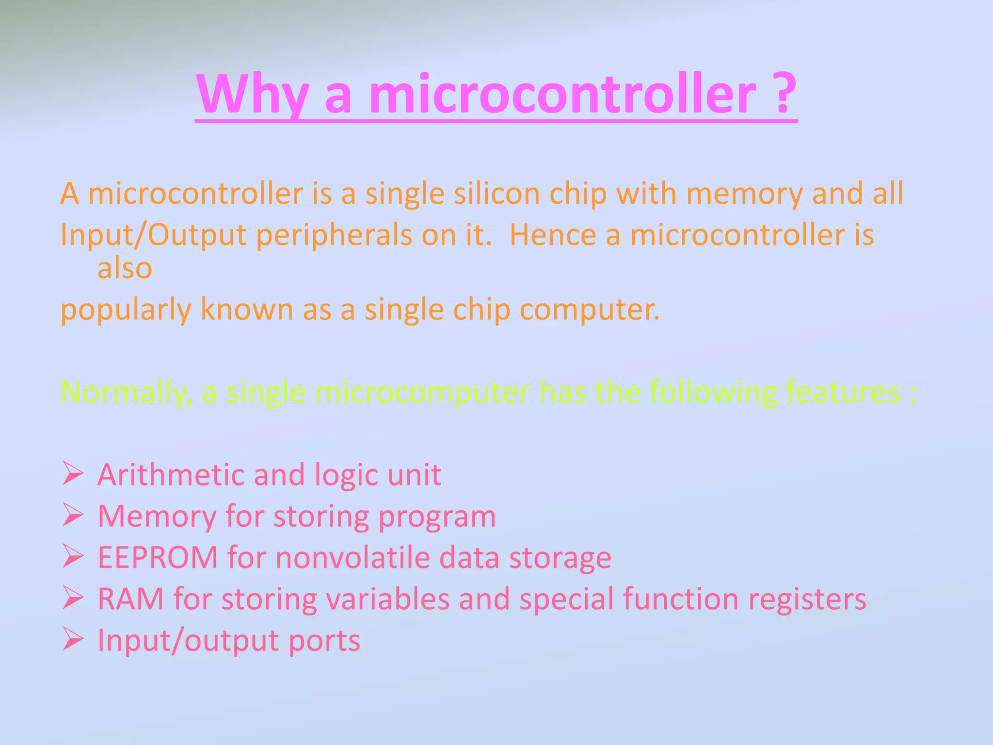 Why a microcontroller ?
A microcontroller is a single silicon chip with memory and all
Input/Output peripherals on it. Hence a microcontroller is
also
popularly known as a single chip computer.
Normally, a single microcomputer has the following features :
 Arithmetic and logic unit
 Memory for storing program
 EEPROM for nonvolatile data storage
 RAM for storing variables and special function registers
 Input/output ports
 