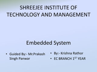SHREEJEE INSTITUTE OF
TECHNOLOGY AND MANAGEMENT
Embedded System
• Guided By:- Mr.Prakash
Singh Panwar
• By:- Krishna Rathor
• EC BRANCH 1ST YEAR
 