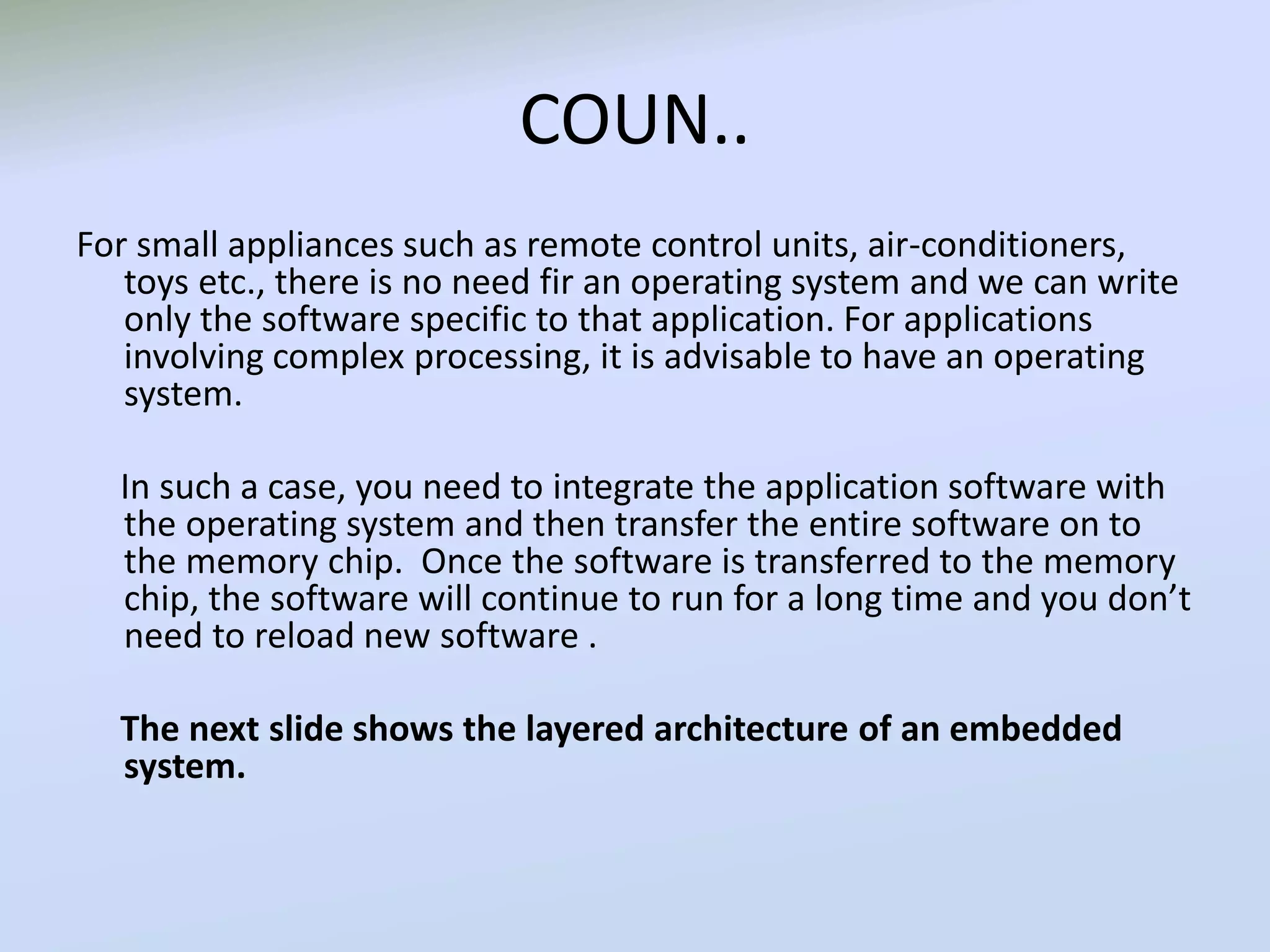 COUN..
For small appliances such as remote control units, air-conditioners,
toys etc., there is no need fir an operating system and we can write
only the software specific to that application. For applications
involving complex processing, it is advisable to have an operating
system.
In such a case, you need to integrate the application software with
the operating system and then transfer the entire software on to
the memory chip. Once the software is transferred to the memory
chip, the software will continue to run for a long time and you don’t
need to reload new software .
The next slide shows the layered architecture of an embedded
system.
 