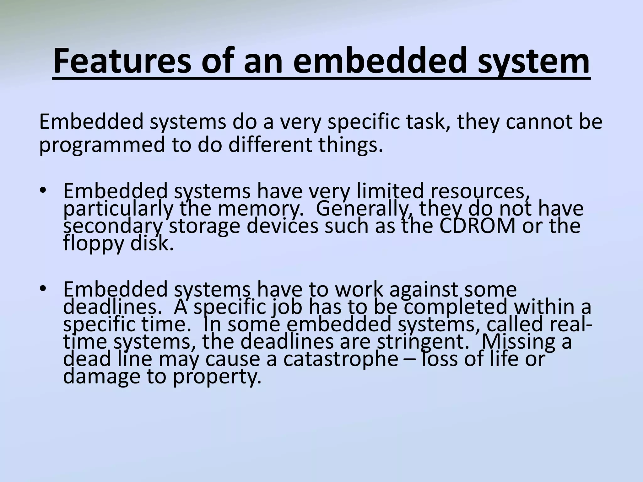 Features of an embedded system
Embedded systems do a very specific task, they cannot be
programmed to do different things.
• Embedded systems have very limited resources,
particularly the memory. Generally, they do not have
secondary storage devices such as the CDROM or the
floppy disk.
• Embedded systems have to work against some
deadlines. A specific job has to be completed within a
specific time. In some embedded systems, called real-
time systems, the deadlines are stringent. Missing a
dead line may cause a catastrophe – loss of life or
damage to property.
 