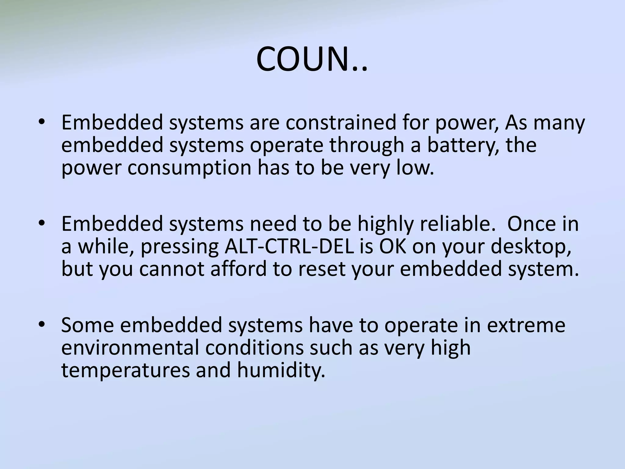 COUN..
• Embedded systems are constrained for power, As many
embedded systems operate through a battery, the
power consumption has to be very low.
• Embedded systems need to be highly reliable. Once in
a while, pressing ALT-CTRL-DEL is OK on your desktop,
but you cannot afford to reset your embedded system.
• Some embedded systems have to operate in extreme
environmental conditions such as very high
temperatures and humidity.
 