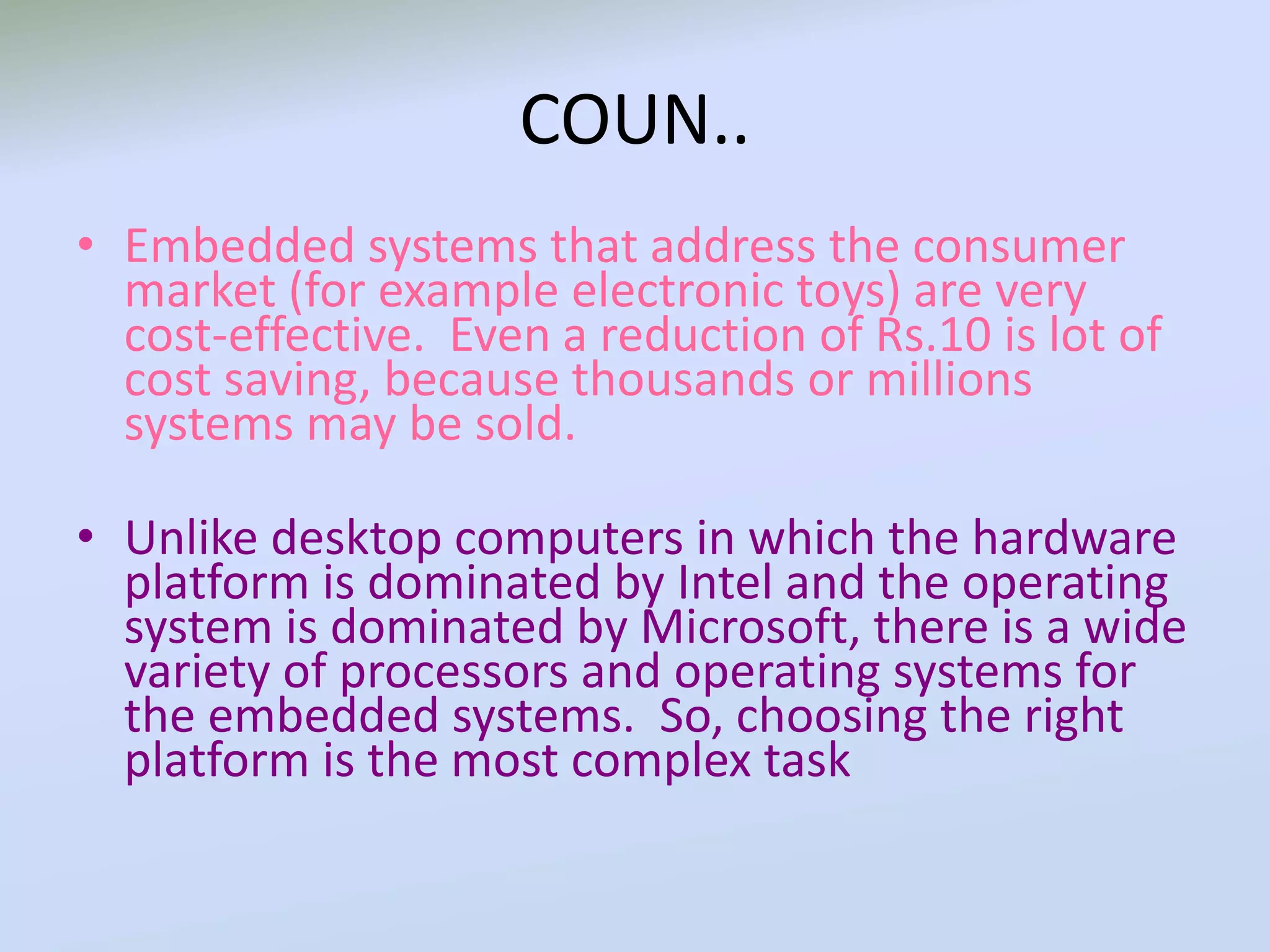 COUN..
• Embedded systems that address the consumer
market (for example electronic toys) are very
cost-effective. Even a reduction of Rs.10 is lot of
cost saving, because thousands or millions
systems may be sold.
• Unlike desktop computers in which the hardware
platform is dominated by Intel and the operating
system is dominated by Microsoft, there is a wide
variety of processors and operating systems for
the embedded systems. So, choosing the right
platform is the most complex task
 