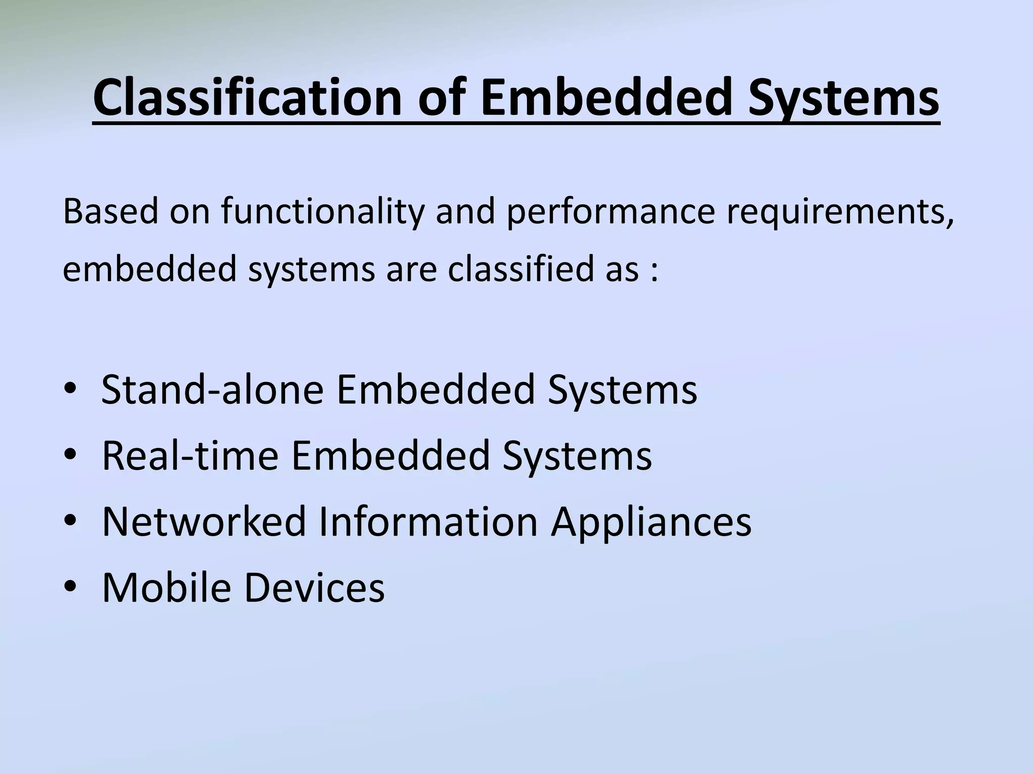 Classification of Embedded Systems
Based on functionality and performance requirements,
embedded systems are classified as :
• Stand-alone Embedded Systems
• Real-time Embedded Systems
• Networked Information Appliances
• Mobile Devices
 