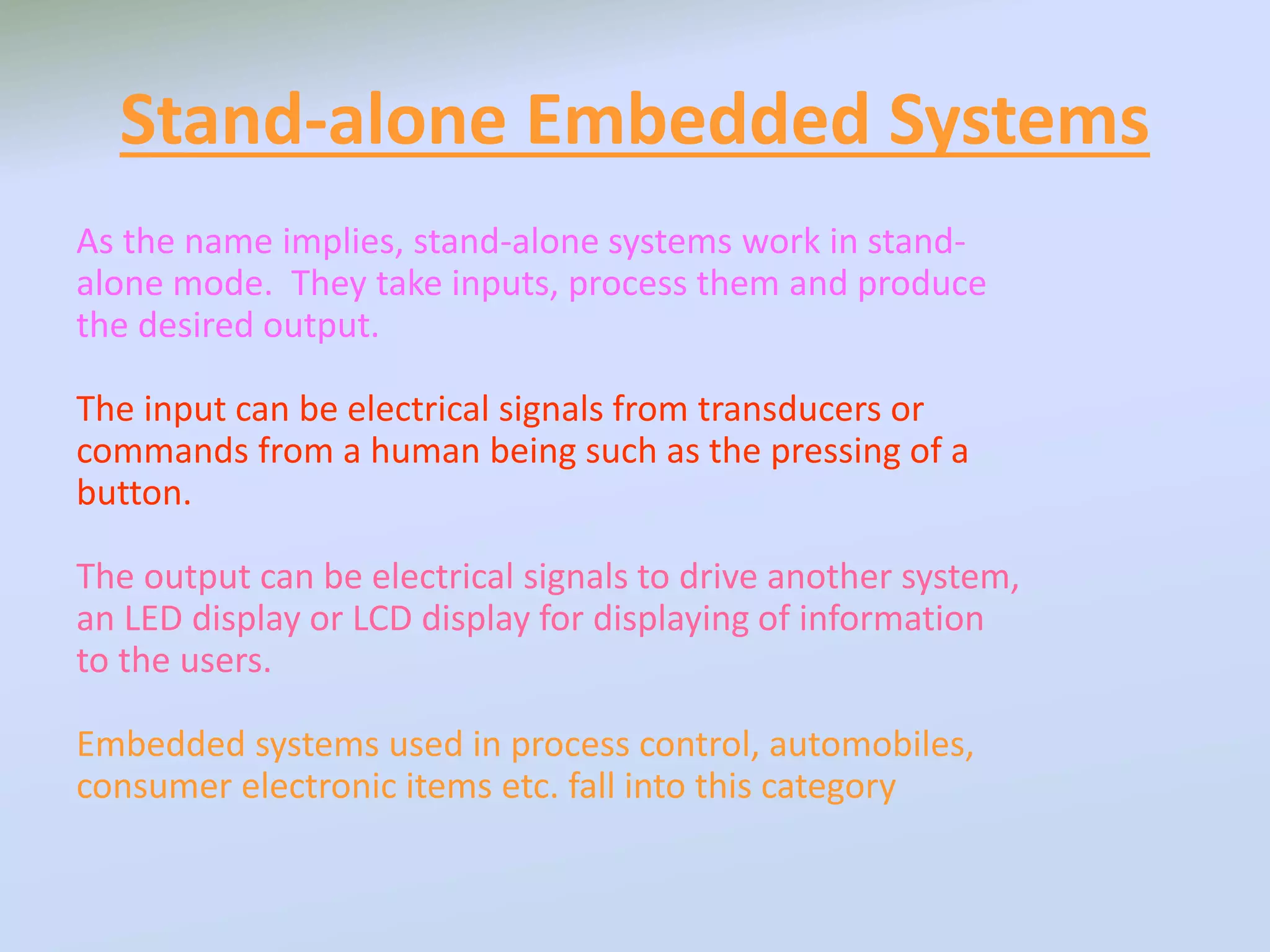 Stand-alone Embedded Systems
As the name implies, stand-alone systems work in stand-
alone mode. They take inputs, process them and produce
the desired output.
The input can be electrical signals from transducers or
commands from a human being such as the pressing of a
button.
The output can be electrical signals to drive another system,
an LED display or LCD display for displaying of information
to the users.
Embedded systems used in process control, automobiles,
consumer electronic items etc. fall into this category
 