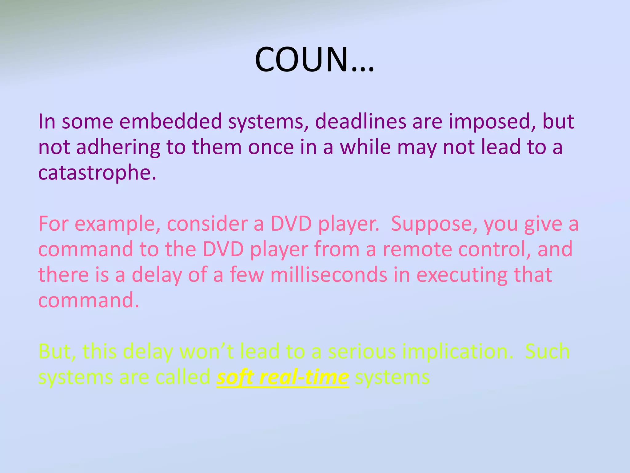 COUN…
In some embedded systems, deadlines are imposed, but
not adhering to them once in a while may not lead to a
catastrophe.
For example, consider a DVD player. Suppose, you give a
command to the DVD player from a remote control, and
there is a delay of a few milliseconds in executing that
command.
But, this delay won’t lead to a serious implication. Such
systems are called soft real-time systems
 