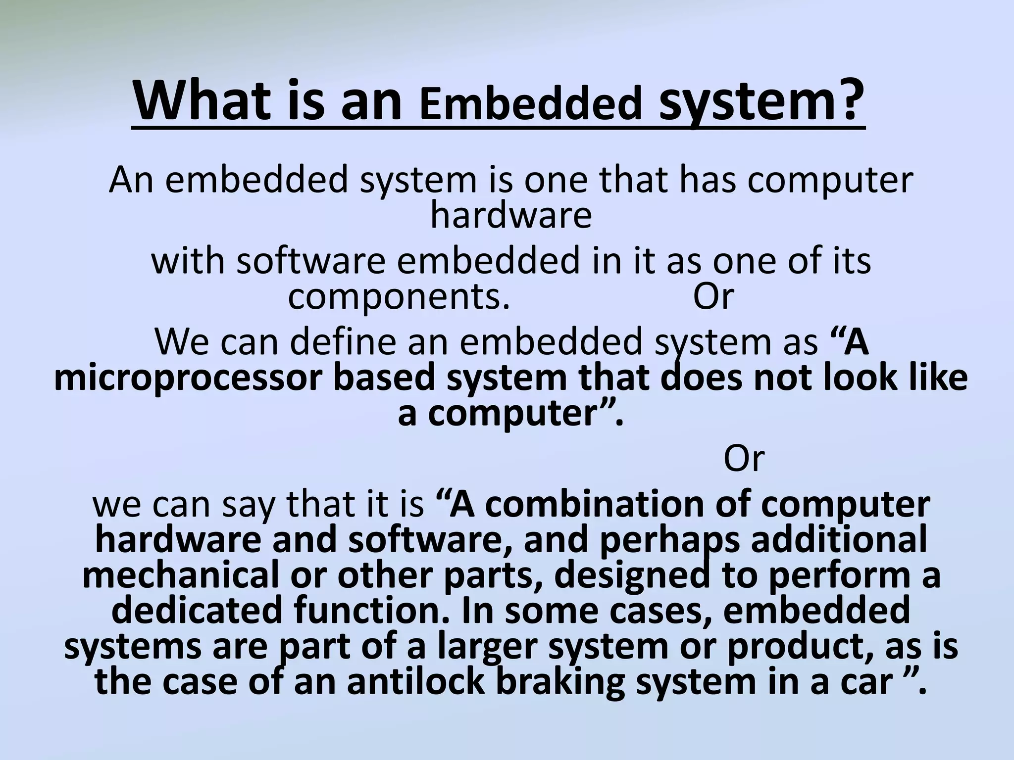 What is an Embedded system?
An embedded system is one that has computer
hardware
with software embedded in it as one of its
components. Or
We can define an embedded system as “A
microprocessor based system that does not look like
a computer”.
Or
we can say that it is “A combination of computer
hardware and software, and perhaps additional
mechanical or other parts, designed to perform a
dedicated function. In some cases, embedded
systems are part of a larger system or product, as is
the case of an antilock braking system in a car ”.
 