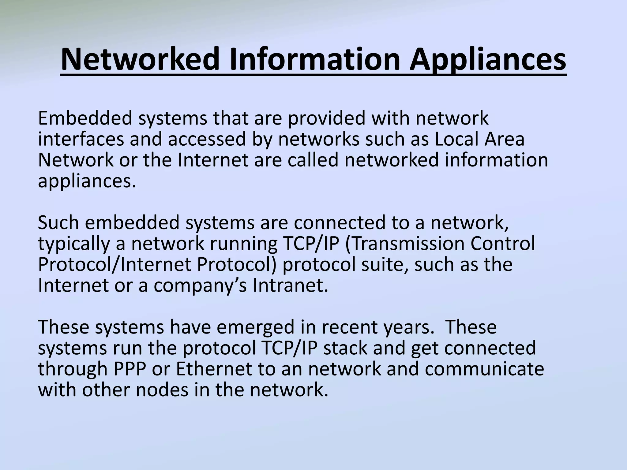 Networked Information Appliances
Embedded systems that are provided with network
interfaces and accessed by networks such as Local Area
Network or the Internet are called networked information
appliances.
Such embedded systems are connected to a network,
typically a network running TCP/IP (Transmission Control
Protocol/Internet Protocol) protocol suite, such as the
Internet or a company’s Intranet.
These systems have emerged in recent years. These
systems run the protocol TCP/IP stack and get connected
through PPP or Ethernet to an network and communicate
with other nodes in the network.
 