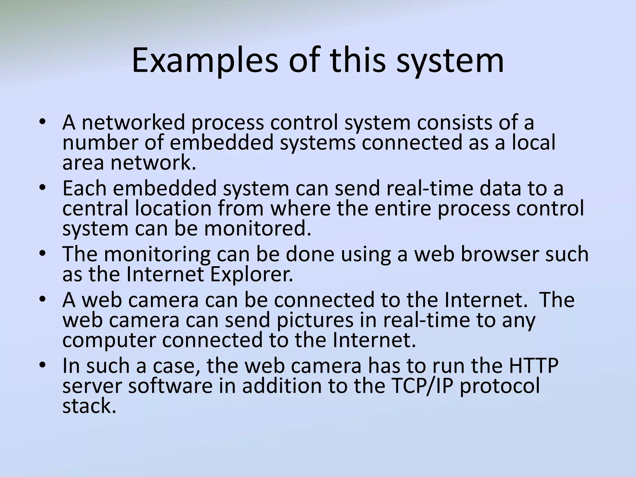 Examples of this system
• A networked process control system consists of a
number of embedded systems connected as a local
area network.
• Each embedded system can send real-time data to a
central location from where the entire process control
system can be monitored.
• The monitoring can be done using a web browser such
as the Internet Explorer.
• A web camera can be connected to the Internet. The
web camera can send pictures in real-time to any
computer connected to the Internet.
• In such a case, the web camera has to run the HTTP
server software in addition to the TCP/IP protocol
stack.
 
