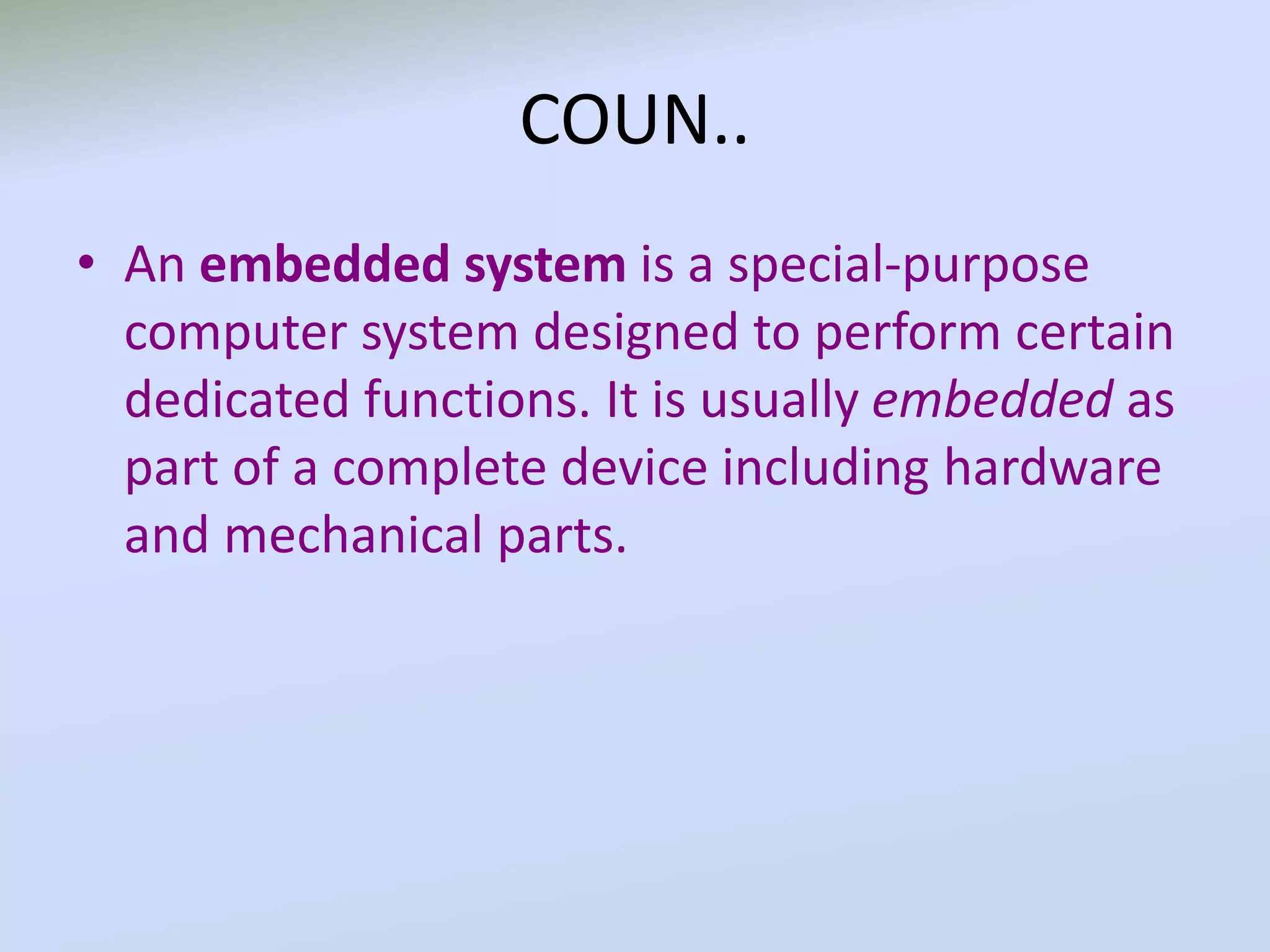 COUN..
• An embedded system is a special-purpose
computer system designed to perform certain
dedicated functions. It is usually embedded as
part of a complete device including hardware
and mechanical parts.
 