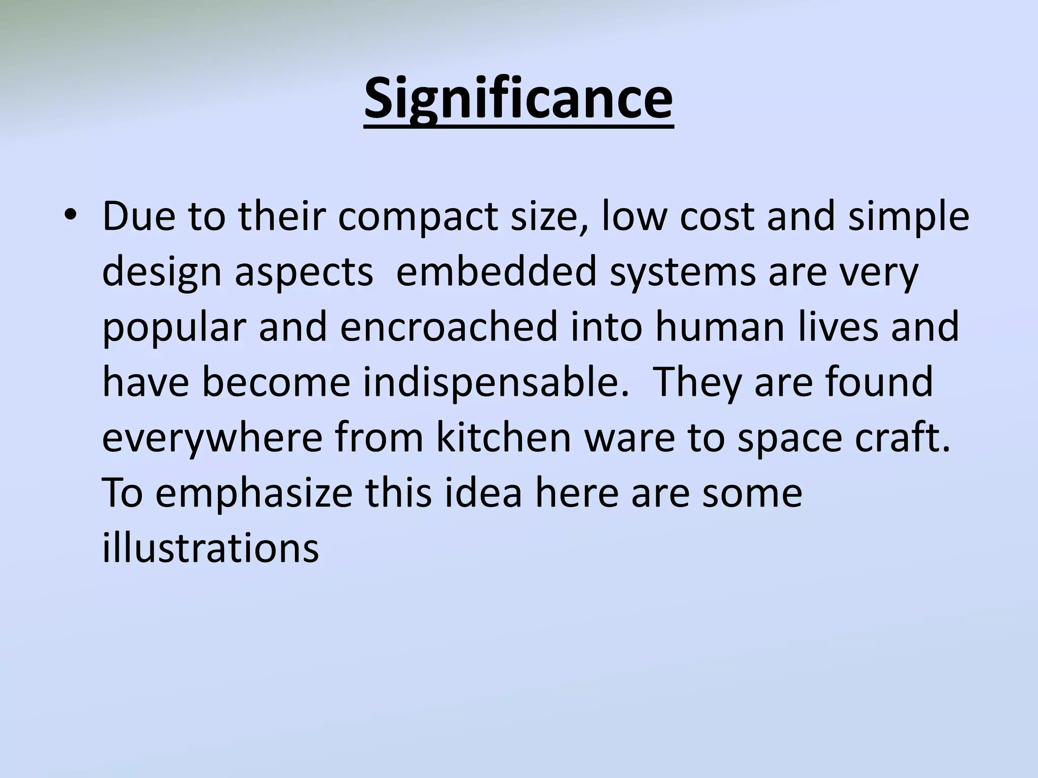 Significance
• Due to their compact size, low cost and simple
design aspects embedded systems are very
popular and encroached into human lives and
have become indispensable. They are found
everywhere from kitchen ware to space craft.
To emphasize this idea here are some
illustrations
 