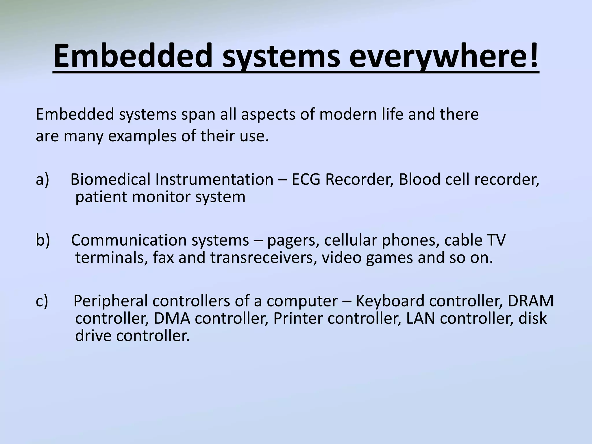 Embedded systems everywhere!
Embedded systems span all aspects of modern life and there
are many examples of their use.
a) Biomedical Instrumentation – ECG Recorder, Blood cell recorder,
patient monitor system
b) Communication systems – pagers, cellular phones, cable TV
terminals, fax and transreceivers, video games and so on.
c) Peripheral controllers of a computer – Keyboard controller, DRAM
controller, DMA controller, Printer controller, LAN controller, disk
drive controller.
 