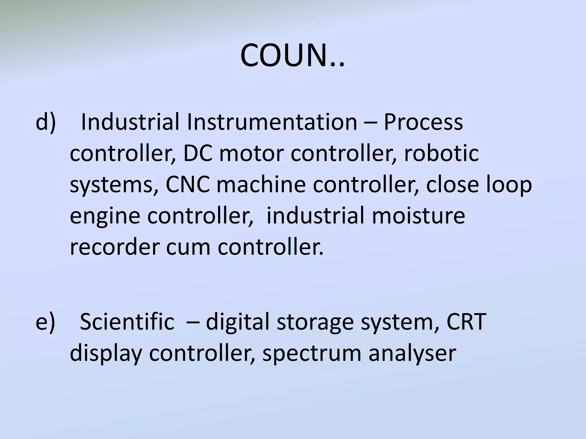 COUN..
d) Industrial Instrumentation – Process
controller, DC motor controller, robotic
systems, CNC machine controller, close loop
engine controller, industrial moisture
recorder cum controller.
e) Scientific – digital storage system, CRT
display controller, spectrum analyser
 