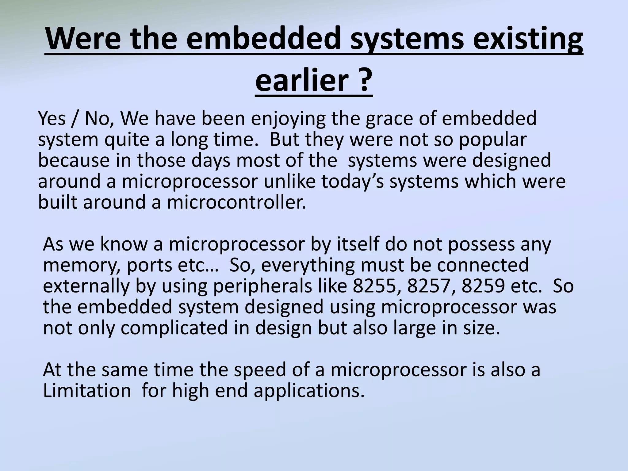 Were the embedded systems existing
earlier ?
Yes / No, We have been enjoying the grace of embedded
system quite a long time. But they were not so popular
because in those days most of the systems were designed
around a microprocessor unlike today’s systems which were
built around a microcontroller.
As we know a microprocessor by itself do not possess any
memory, ports etc… So, everything must be connected
externally by using peripherals like 8255, 8257, 8259 etc. So
the embedded system designed using microprocessor was
not only complicated in design but also large in size.
At the same time the speed of a microprocessor is also a
Limitation for high end applications.
 