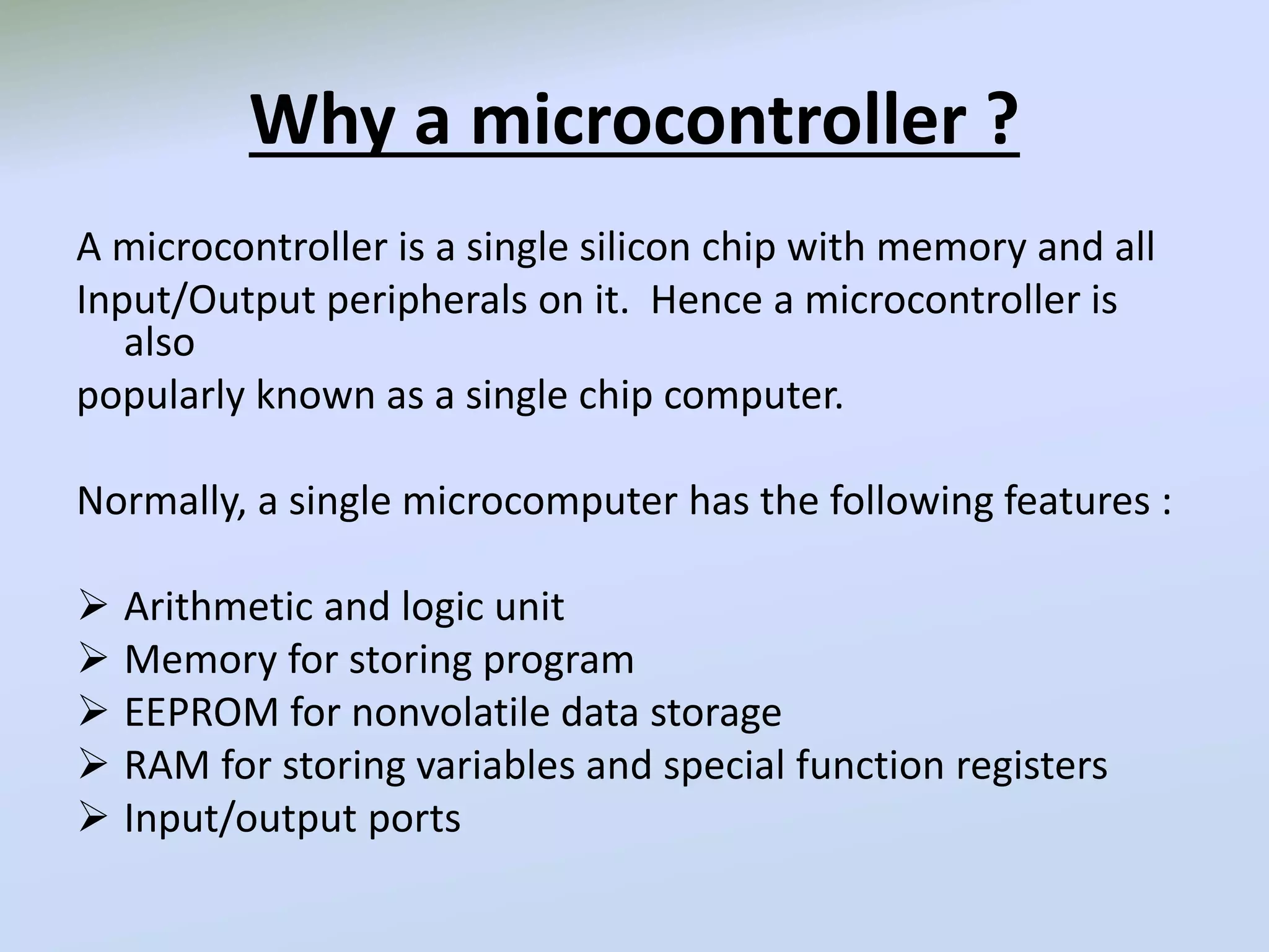 Why a microcontroller ?
A microcontroller is a single silicon chip with memory and all
Input/Output peripherals on it. Hence a microcontroller is
also
popularly known as a single chip computer.
Normally, a single microcomputer has the following features :
 Arithmetic and logic unit
 Memory for storing program
 EEPROM for nonvolatile data storage
 RAM for storing variables and special function registers
 Input/output ports
 
