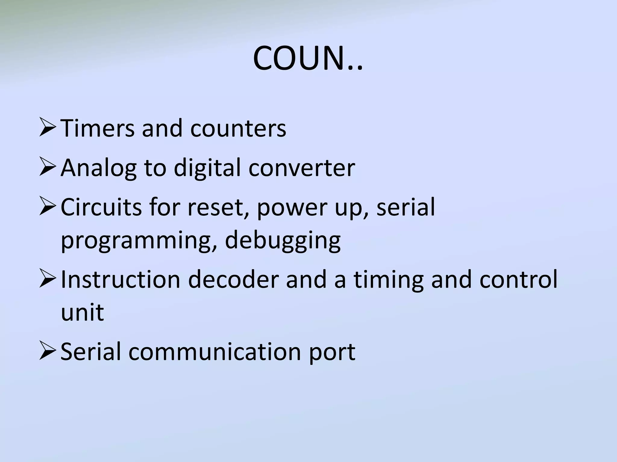 COUN..
Timers and counters
Analog to digital converter
Circuits for reset, power up, serial
programming, debugging
Instruction decoder and a timing and control
unit
Serial communication port
 