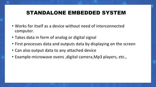 STANDALONE EMBEDDED SYSTEM
• Works for itself as a device without need of interconnected
computer.
• Takes data in form of analog or digital signal
• First processes data and outputs data by displaying on the screen
• Can also output data to any attached device
• Example-microwave ovens ,digital camera,Mp3 players, etc.,
 