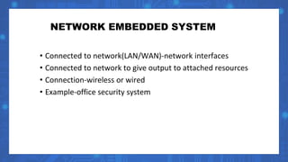 NETWORK EMBEDDED SYSTEM
• Connected to network(LAN/WAN)-network interfaces
• Connected to network to give output to attached resources
• Connection-wireless or wired
• Example-office security system
 