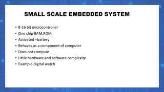 SMALL SCALE EMBEDDED SYSTEM
• 8-16 bit microcontroller
• One chip RAM,ROM
• Activated –battery
• Behaves as a component of computer
• Does not compute
• Little hardware and software complexity
• Example-digital watch
 
