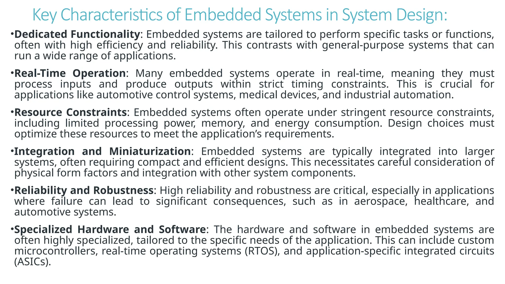 Key Characteristics of Embedded Systems in System Design:
•Dedicated Functionality: Embedded systems are tailored to perform specific tasks or functions,
often with high efficiency and reliability. This contrasts with general-purpose systems that can
run a wide range of applications.
•Real-Time Operation: Many embedded systems operate in real-time, meaning they must
process inputs and produce outputs within strict timing constraints. This is crucial for
applications like automotive control systems, medical devices, and industrial automation.
•Resource Constraints: Embedded systems often operate under stringent resource constraints,
including limited processing power, memory, and energy consumption. Design choices must
optimize these resources to meet the application’s requirements.
•Integration and Miniaturization: Embedded systems are typically integrated into larger
systems, often requiring compact and efficient designs. This necessitates careful consideration of
physical form factors and integration with other system components.
•Reliability and Robustness: High reliability and robustness are critical, especially in applications
where failure can lead to significant consequences, such as in aerospace, healthcare, and
automotive systems.
•Specialized Hardware and Software: The hardware and software in embedded systems are
often highly specialized, tailored to the specific needs of the application. This can include custom
microcontrollers, real-time operating systems (RTOS), and application-specific integrated circuits
(ASICs).
 