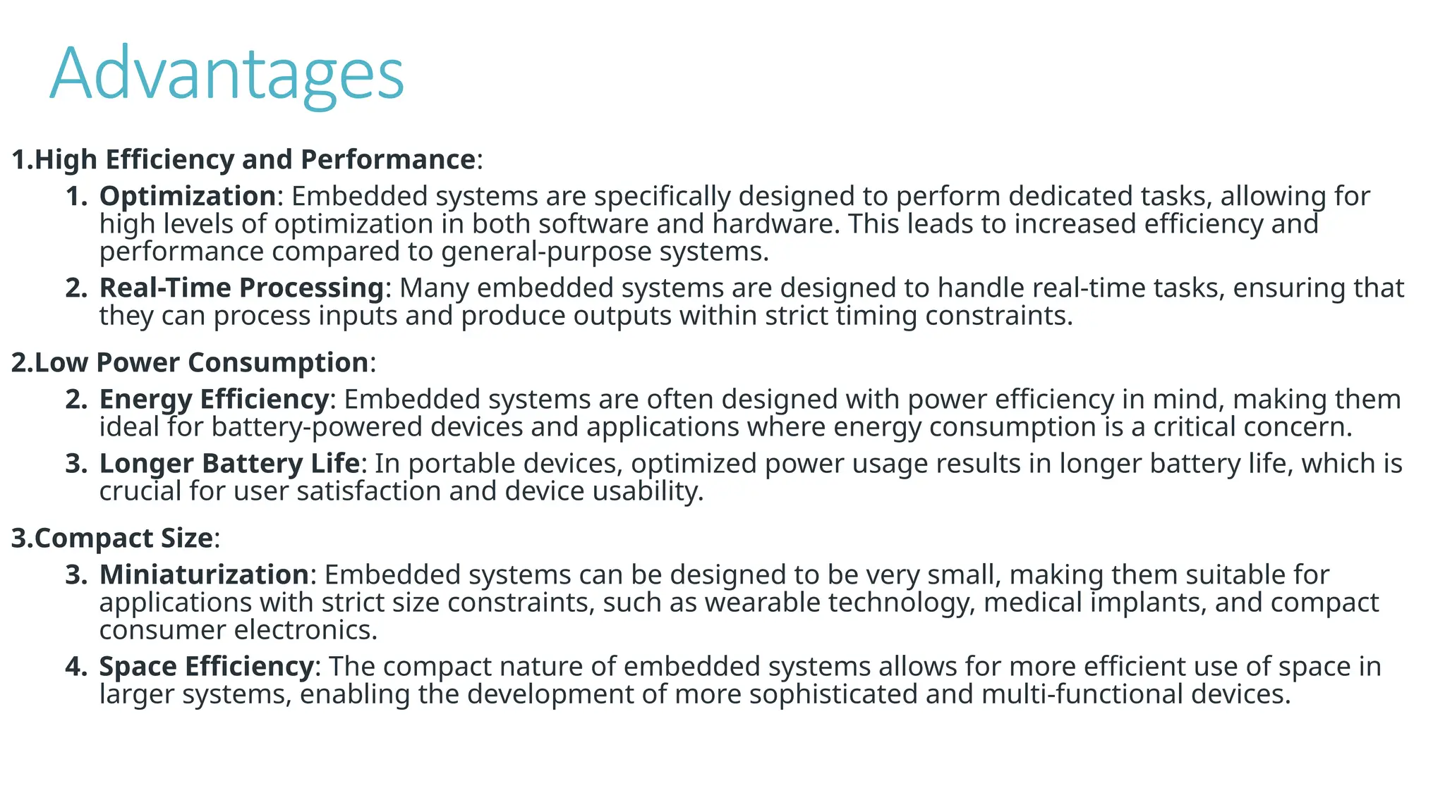 Advantages
1.High Efficiency and Performance:
1. Optimization: Embedded systems are specifically designed to perform dedicated tasks, allowing for
high levels of optimization in both software and hardware. This leads to increased efficiency and
performance compared to general-purpose systems.
2. Real-Time Processing: Many embedded systems are designed to handle real-time tasks, ensuring that
they can process inputs and produce outputs within strict timing constraints.
2.Low Power Consumption:
2. Energy Efficiency: Embedded systems are often designed with power efficiency in mind, making them
ideal for battery-powered devices and applications where energy consumption is a critical concern.
3. Longer Battery Life: In portable devices, optimized power usage results in longer battery life, which is
crucial for user satisfaction and device usability.
3.Compact Size:
3. Miniaturization: Embedded systems can be designed to be very small, making them suitable for
applications with strict size constraints, such as wearable technology, medical implants, and compact
consumer electronics.
4. Space Efficiency: The compact nature of embedded systems allows for more efficient use of space in
larger systems, enabling the development of more sophisticated and multi-functional devices.
 