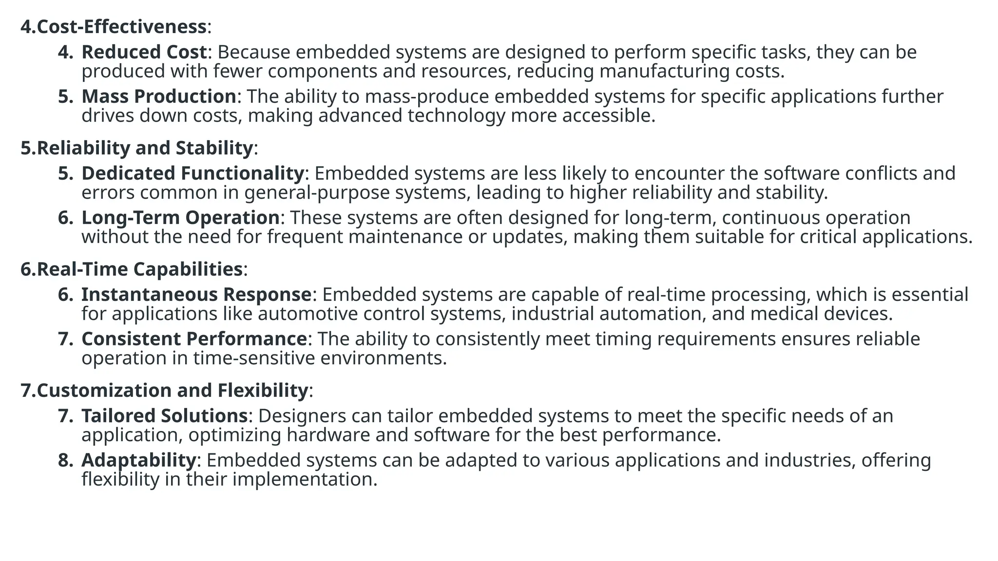 4.Cost-Effectiveness:
4. Reduced Cost: Because embedded systems are designed to perform specific tasks, they can be
produced with fewer components and resources, reducing manufacturing costs.
5. Mass Production: The ability to mass-produce embedded systems for specific applications further
drives down costs, making advanced technology more accessible.
5.Reliability and Stability:
5. Dedicated Functionality: Embedded systems are less likely to encounter the software conflicts and
errors common in general-purpose systems, leading to higher reliability and stability.
6. Long-Term Operation: These systems are often designed for long-term, continuous operation
without the need for frequent maintenance or updates, making them suitable for critical applications.
6.Real-Time Capabilities:
6. Instantaneous Response: Embedded systems are capable of real-time processing, which is essential
for applications like automotive control systems, industrial automation, and medical devices.
7. Consistent Performance: The ability to consistently meet timing requirements ensures reliable
operation in time-sensitive environments.
7.Customization and Flexibility:
7. Tailored Solutions: Designers can tailor embedded systems to meet the specific needs of an
application, optimizing hardware and software for the best performance.
8. Adaptability: Embedded systems can be adapted to various applications and industries, offering
flexibility in their implementation.
 