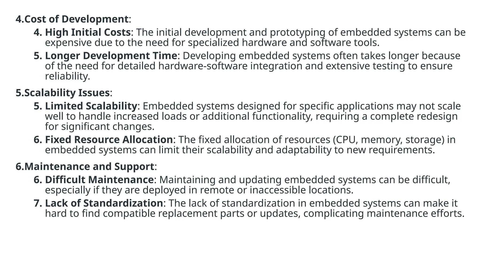 4.Cost of Development:
4. High Initial Costs: The initial development and prototyping of embedded systems can be
expensive due to the need for specialized hardware and software tools.
5. Longer Development Time: Developing embedded systems often takes longer because
of the need for detailed hardware-software integration and extensive testing to ensure
reliability.
5.Scalability Issues:
5. Limited Scalability: Embedded systems designed for specific applications may not scale
well to handle increased loads or additional functionality, requiring a complete redesign
for significant changes.
6. Fixed Resource Allocation: The fixed allocation of resources (CPU, memory, storage) in
embedded systems can limit their scalability and adaptability to new requirements.
6.Maintenance and Support:
6. Difficult Maintenance: Maintaining and updating embedded systems can be difficult,
especially if they are deployed in remote or inaccessible locations.
7. Lack of Standardization: The lack of standardization in embedded systems can make it
hard to find compatible replacement parts or updates, complicating maintenance efforts.
 
