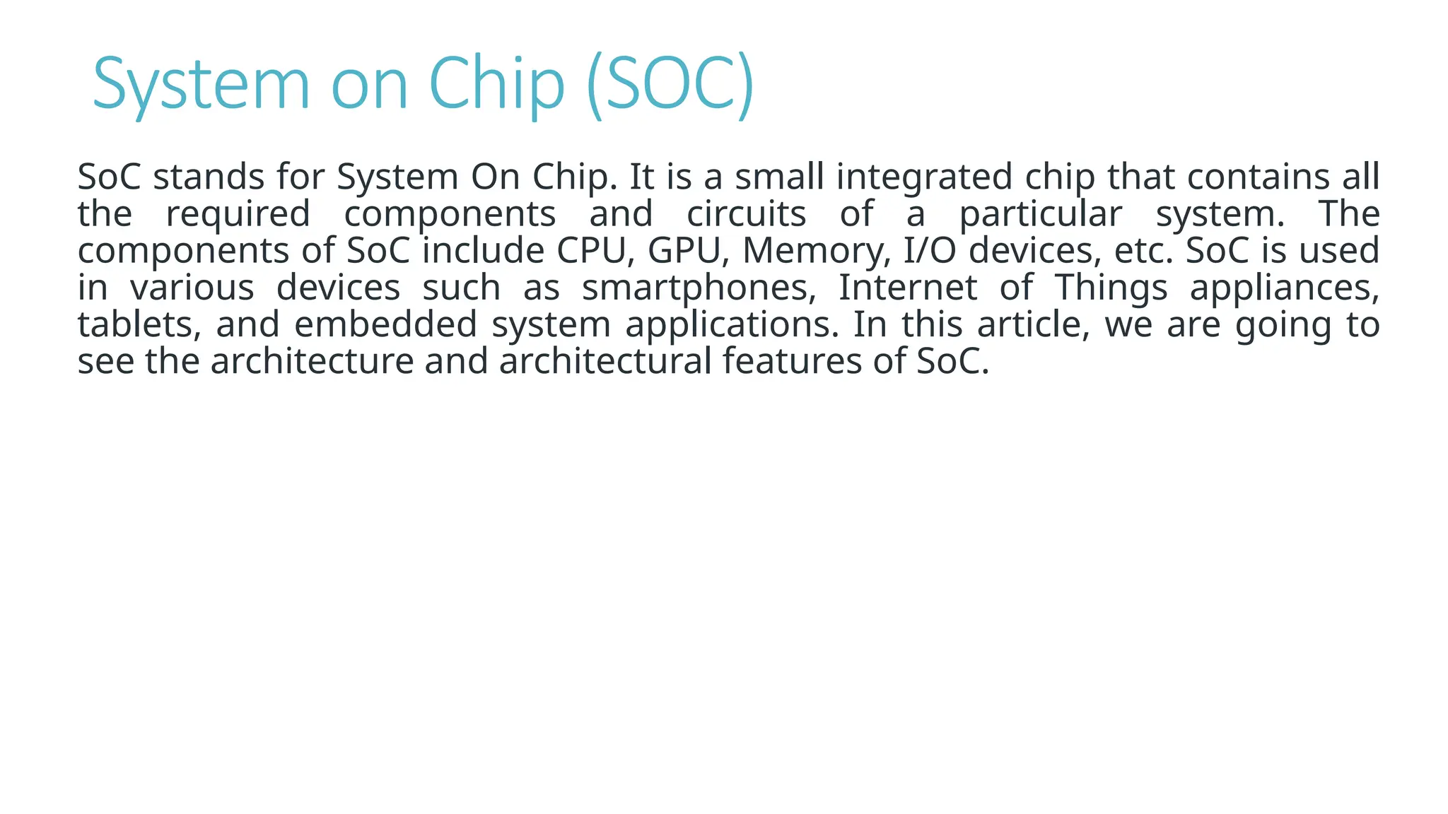 System on Chip (SOC)
SoC stands for System On Chip. It is a small integrated chip that contains all
the required components and circuits of a particular system. The
components of SoC include CPU, GPU, Memory, I/O devices, etc. SoC is used
in various devices such as smartphones, Internet of Things appliances,
tablets, and embedded system applications. In this article, we are going to
see the architecture and architectural features of SoC.
 