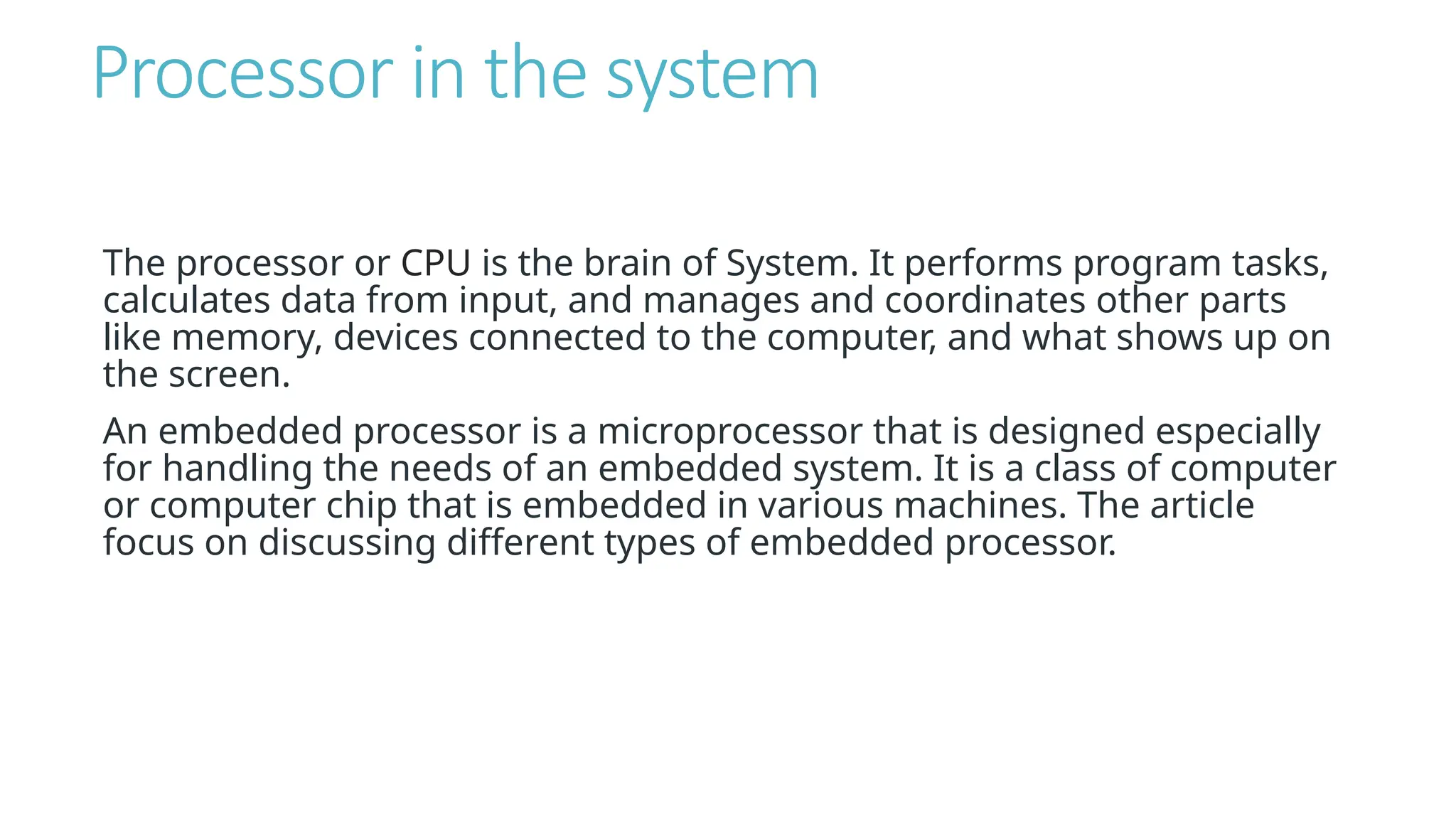 Processor in the system
The processor or CPU is the brain of System. It performs program tasks,
calculates data from input, and manages and coordinates other parts
like memory, devices connected to the computer, and what shows up on
the screen.
An embedded processor is a microprocessor that is designed especially
for handling the needs of an embedded system. It is a class of computer
or computer chip that is embedded in various machines. The article
focus on discussing different types of embedded processor.
 