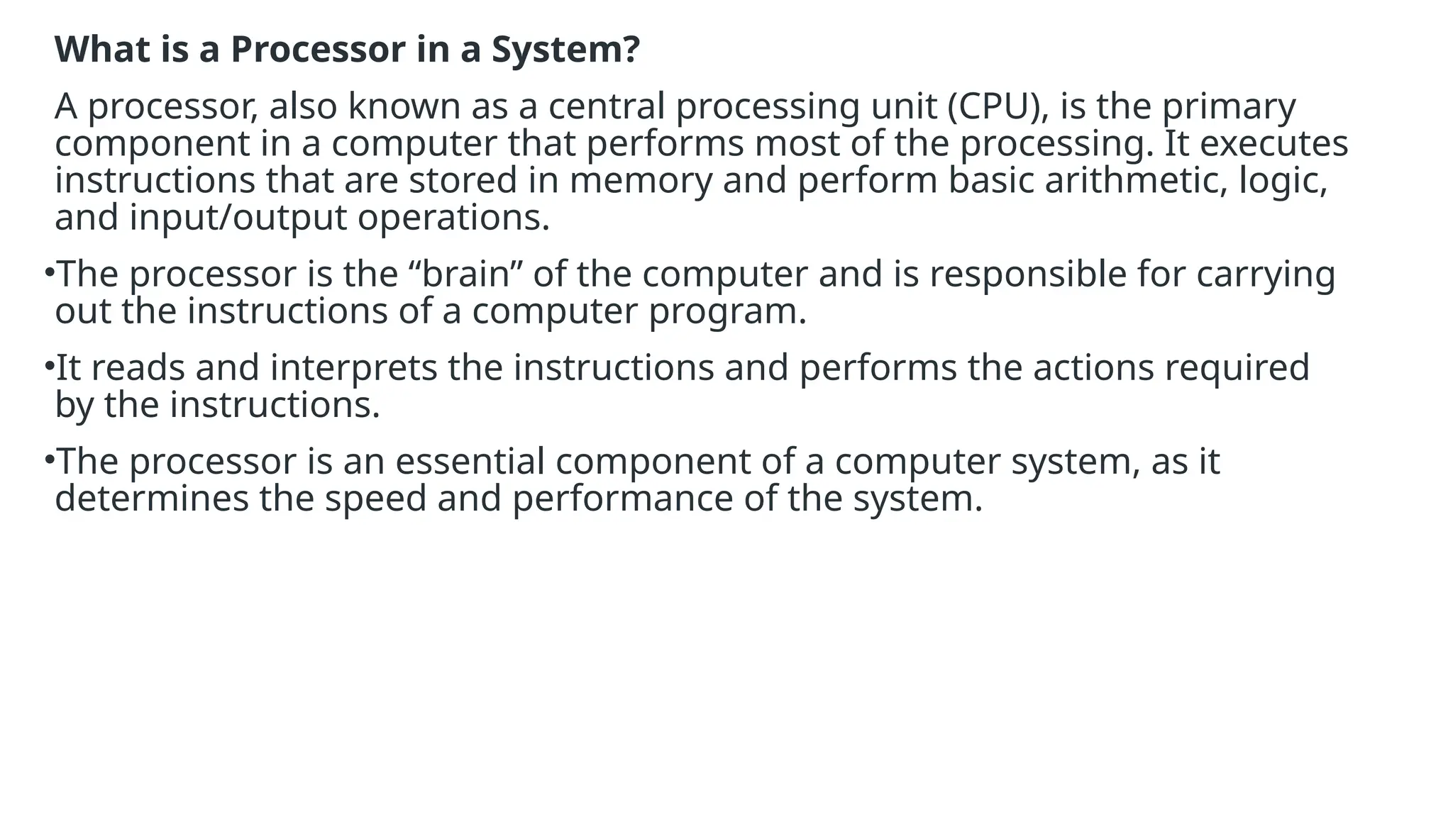 What is a Processor in a System?
A processor, also known as a central processing unit (CPU), is the primary
component in a computer that performs most of the processing. It executes
instructions that are stored in memory and perform basic arithmetic, logic,
and input/output operations.
•The processor is the “brain” of the computer and is responsible for carrying
out the instructions of a computer program.
•It reads and interprets the instructions and performs the actions required
by the instructions.
•The processor is an essential component of a computer system, as it
determines the speed and performance of the system.
 