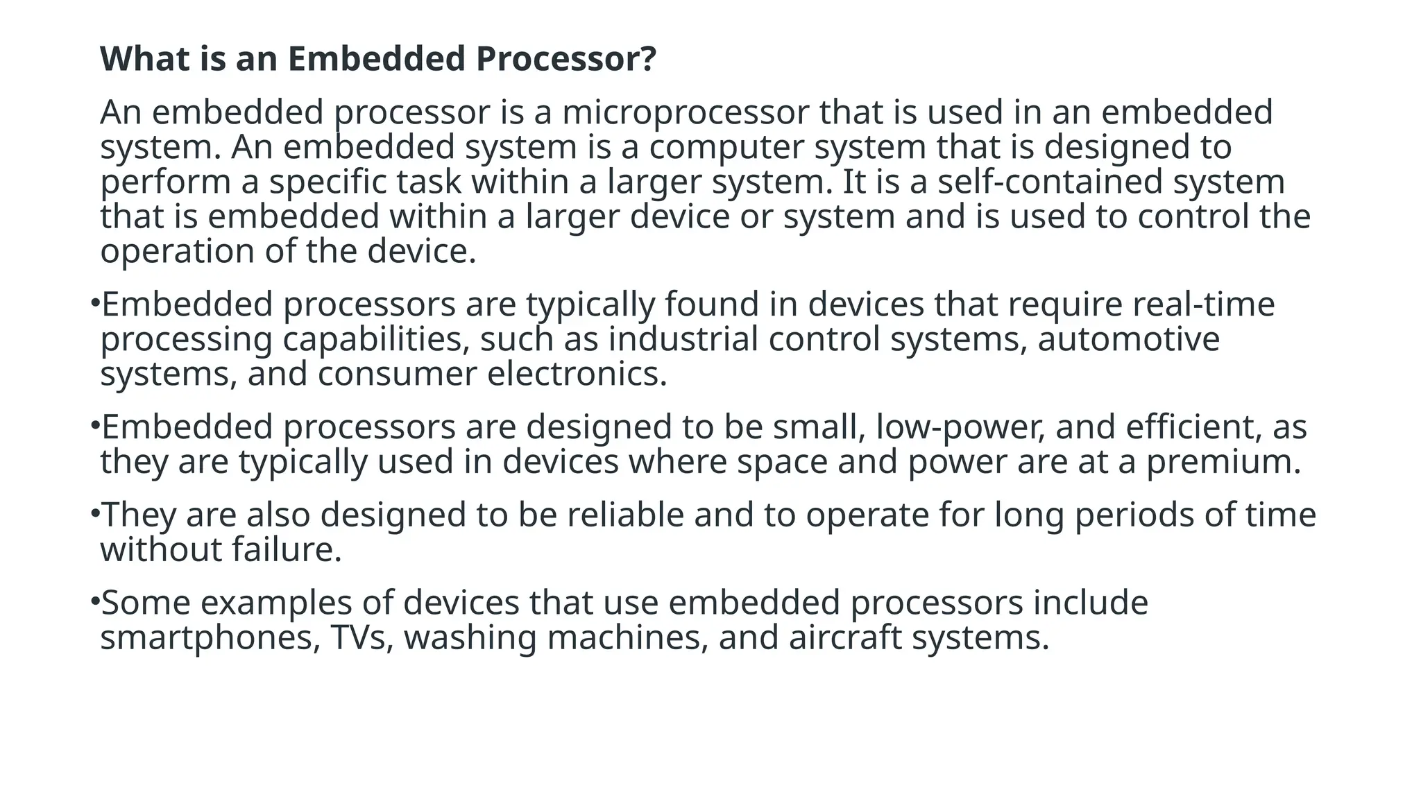 What is an Embedded Processor?
An embedded processor is a microprocessor that is used in an embedded
system. An embedded system is a computer system that is designed to
perform a specific task within a larger system. It is a self-contained system
that is embedded within a larger device or system and is used to control the
operation of the device.
•Embedded processors are typically found in devices that require real-time
processing capabilities, such as industrial control systems, automotive
systems, and consumer electronics.
•Embedded processors are designed to be small, low-power, and efficient, as
they are typically used in devices where space and power are at a premium.
•They are also designed to be reliable and to operate for long periods of time
without failure.
•Some examples of devices that use embedded processors include
smartphones, TVs, washing machines, and aircraft systems.
 