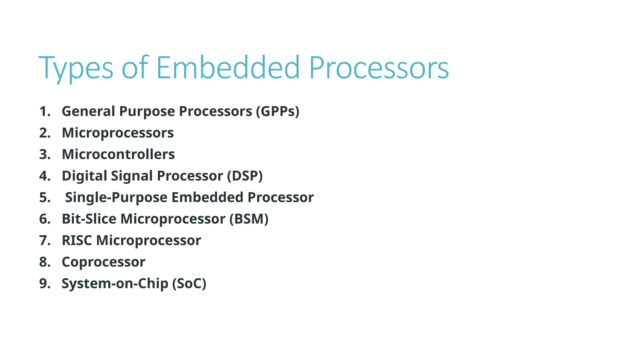 Types of Embedded Processors
1. General Purpose Processors (GPPs)
2. Microprocessors
3. Microcontrollers
4. Digital Signal Processor (DSP)
5. Single-Purpose Embedded Processor
6. Bit-Slice Microprocessor (BSM)
7. RISC Microprocessor
8. Coprocessor
9. System-on-Chip (SoC)
 