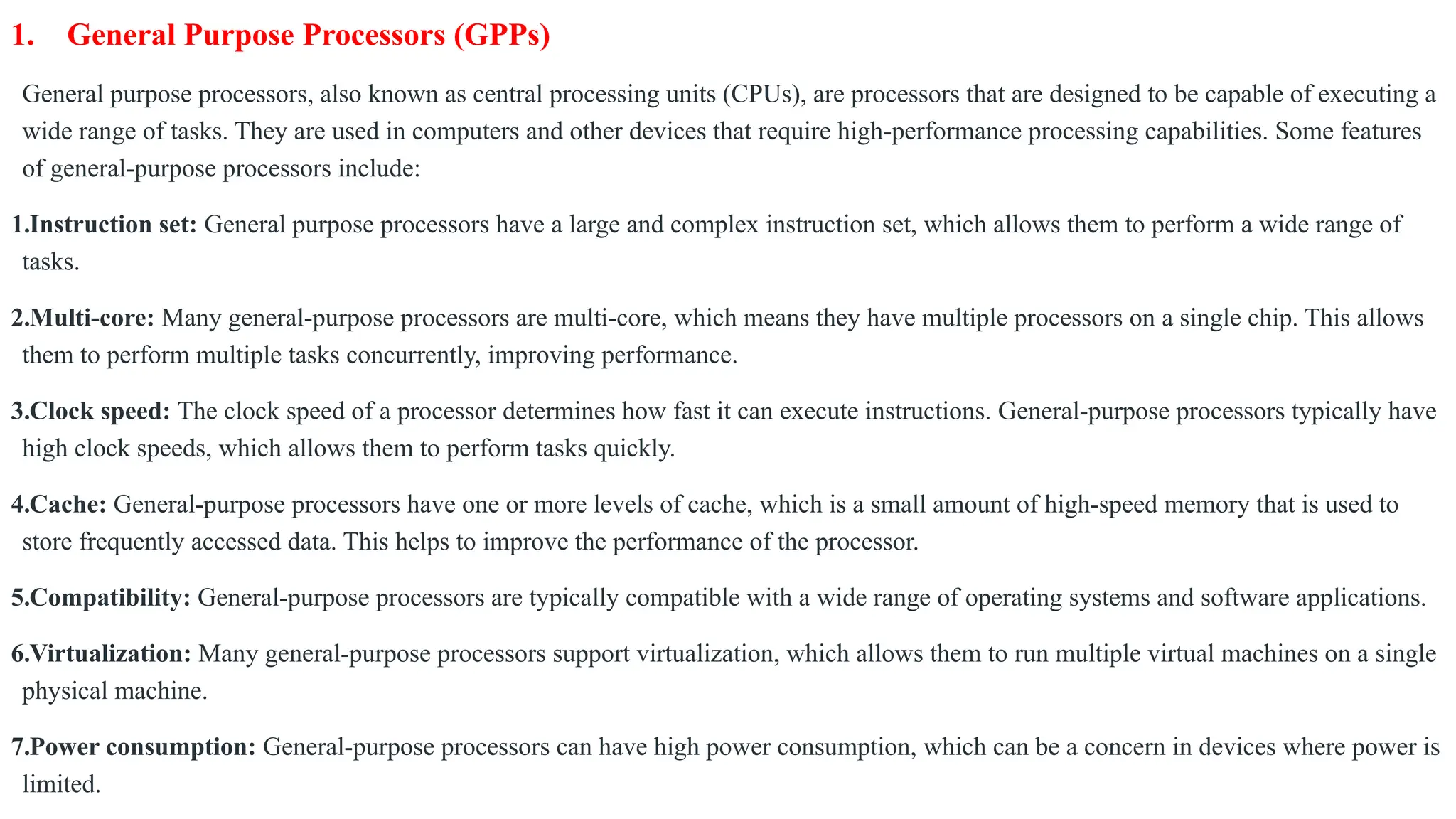 1. General Purpose Processors (GPPs)
General purpose processors, also known as central processing units (CPUs), are processors that are designed to be capable of executing a
wide range of tasks. They are used in computers and other devices that require high-performance processing capabilities. Some features
of general-purpose processors include:
1.Instruction set: General purpose processors have a large and complex instruction set, which allows them to perform a wide range of
tasks.
2.Multi-core: Many general-purpose processors are multi-core, which means they have multiple processors on a single chip. This allows
them to perform multiple tasks concurrently, improving performance.
3.Clock speed: The clock speed of a processor determines how fast it can execute instructions. General-purpose processors typically have
high clock speeds, which allows them to perform tasks quickly.
4.Cache: General-purpose processors have one or more levels of cache, which is a small amount of high-speed memory that is used to
store frequently accessed data. This helps to improve the performance of the processor.
5.Compatibility: General-purpose processors are typically compatible with a wide range of operating systems and software applications.
6.Virtualization: Many general-purpose processors support virtualization, which allows them to run multiple virtual machines on a single
physical machine.
7.Power consumption: General-purpose processors can have high power consumption, which can be a concern in devices where power is
limited.
 
