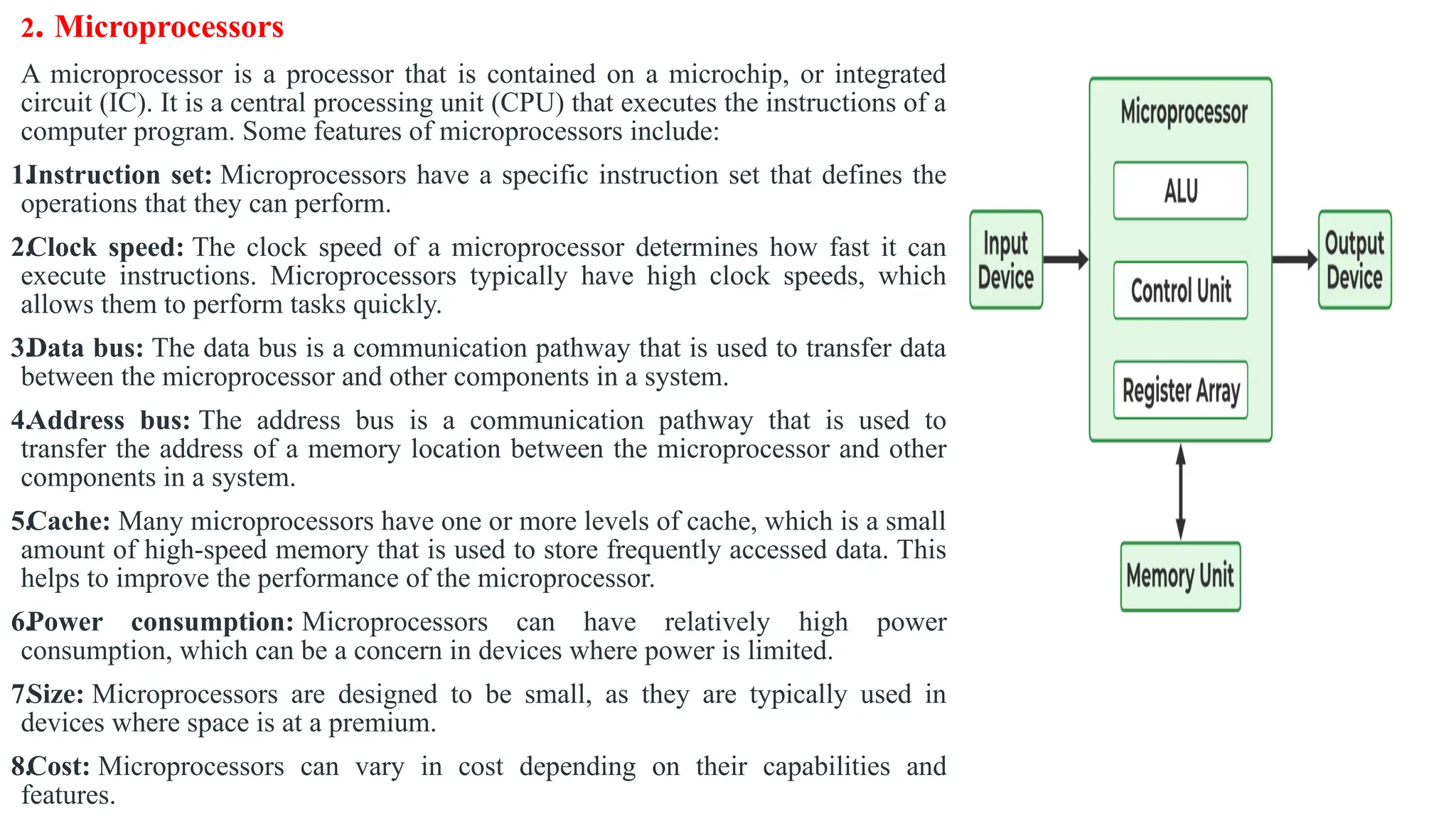2. Microprocessors
A microprocessor is a processor that is contained on a microchip, or integrated
circuit (IC). It is a central processing unit (CPU) that executes the instructions of a
computer program. Some features of microprocessors include:
1.Instruction set: Microprocessors have a specific instruction set that defines the
operations that they can perform.
2.Clock speed: The clock speed of a microprocessor determines how fast it can
execute instructions. Microprocessors typically have high clock speeds, which
allows them to perform tasks quickly.
3.Data bus: The data bus is a communication pathway that is used to transfer data
between the microprocessor and other components in a system.
4.Address bus: The address bus is a communication pathway that is used to
transfer the address of a memory location between the microprocessor and other
components in a system.
5.Cache: Many microprocessors have one or more levels of cache, which is a small
amount of high-speed memory that is used to store frequently accessed data. This
helps to improve the performance of the microprocessor.
6.Power consumption: Microprocessors can have relatively high power
consumption, which can be a concern in devices where power is limited.
7.Size: Microprocessors are designed to be small, as they are typically used in
devices where space is at a premium.
8.Cost: Microprocessors can vary in cost depending on their capabilities and
features.
 